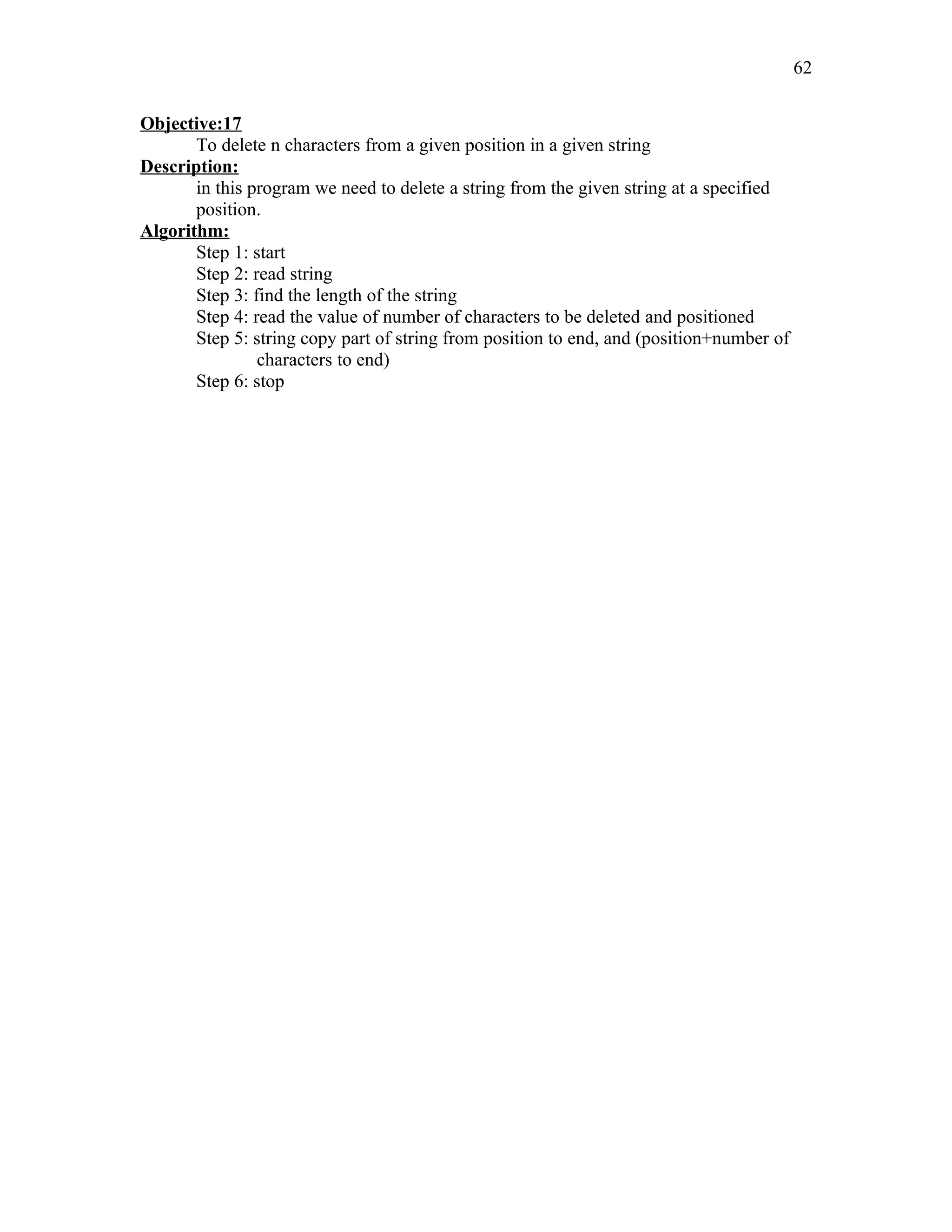 Objective:17
To delete n characters from a given position in a given string
Description:
in this program we need to delete a string from the given string at a specified
position.
Algorithm:
Step 1: start
Step 2: read string
Step 3: find the length of the string
Step 4: read the value of number of characters to be deleted and positioned
Step 5: string copy part of string from position to end, and (position+number of
characters to end)
Step 6: stop
62
 