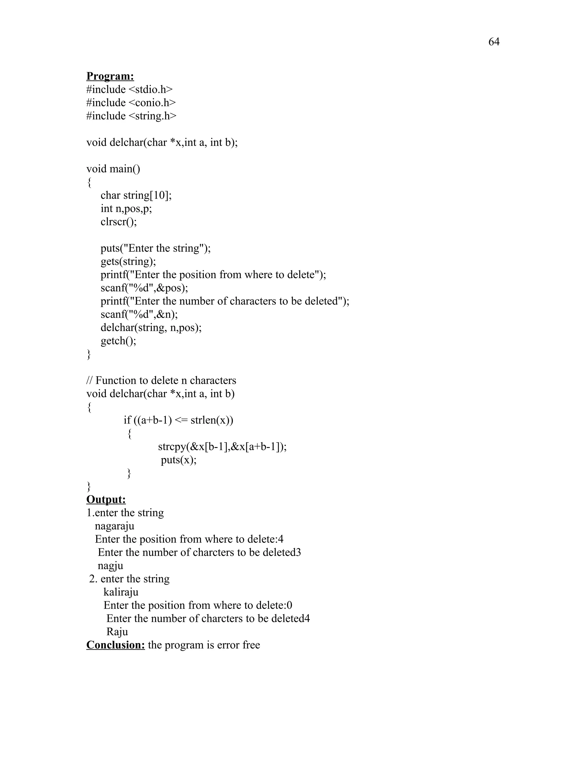 Program:
#include <stdio.h>
#include <conio.h>
#include <string.h>
void delchar(char *x,int a, int b);
void main()
{
char string[10];
int n,pos,p;
clrscr();
puts("Enter the string");
gets(string);
printf("Enter the position from where to delete");
scanf("%d",&pos);
printf("Enter the number of characters to be deleted");
scanf("%d",&n);
delchar(string, n,pos);
getch();
}
// Function to delete n characters
void delchar(char *x,int a, int b)
{
if ((a+b-1) <= strlen(x))
{
strcpy(&x[b-1],&x[a+b-1]);
puts(x);
}
}
Output:
1.enter the string
nagaraju
Enter the position from where to delete:4
Enter the number of charcters to be deleted3
nagju
2. enter the string
kaliraju
Enter the position from where to delete:0
Enter the number of charcters to be deleted4
Raju
Conclusion: the program is error free
64
 