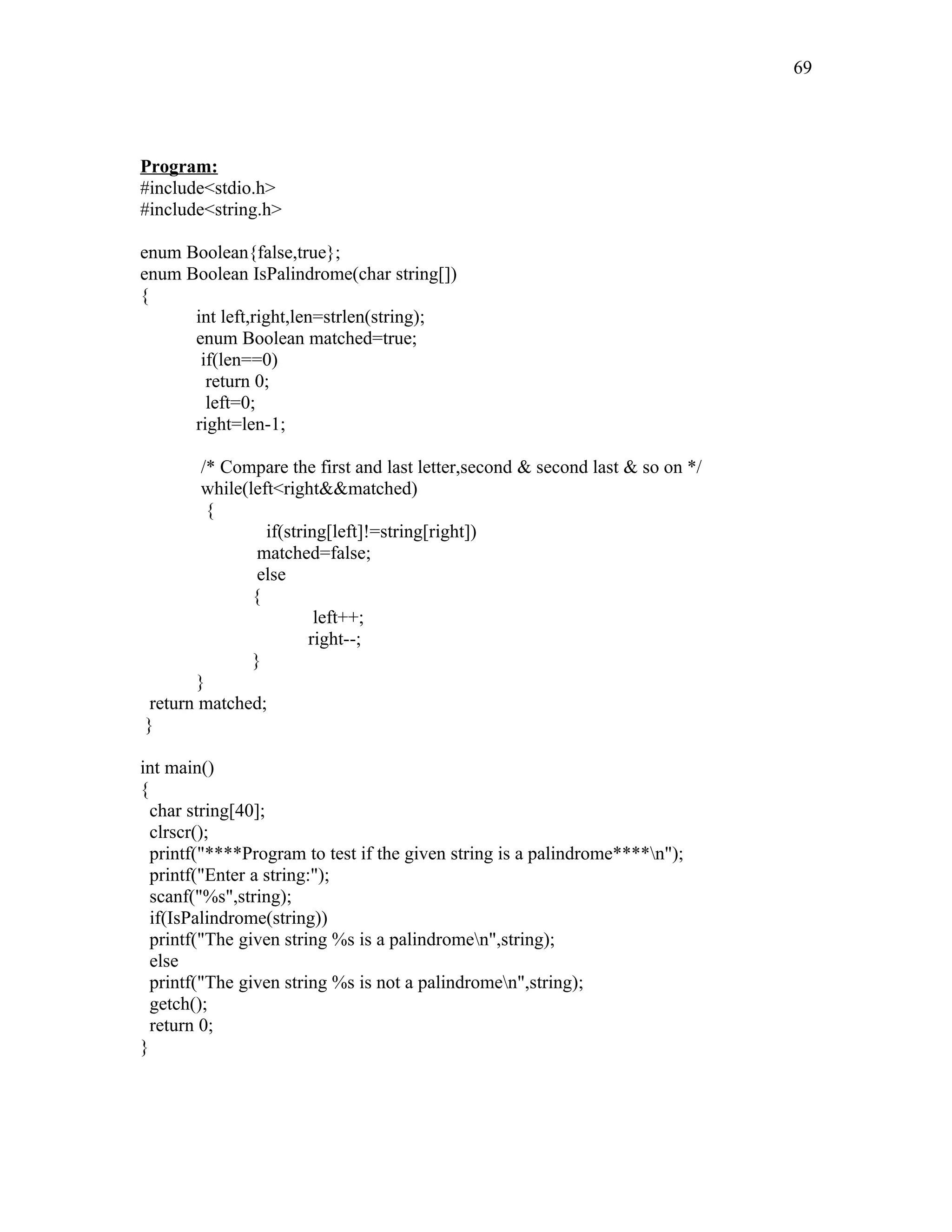 Program:
#include<stdio.h>
#include<string.h>
enum Boolean{false,true};
enum Boolean IsPalindrome(char string[])
{
int left,right,len=strlen(string);
enum Boolean matched=true;
if(len==0)
return 0;
left=0;
right=len-1;
/* Compare the first and last letter,second & second last & so on */
while(left<right&&matched)
{
if(string[left]!=string[right])
matched=false;
else
{
left++;
right--;
}
}
return matched;
}
int main()
{
char string[40];
clrscr();
printf("****Program to test if the given string is a palindrome****n");
printf("Enter a string:");
scanf("%s",string);
if(IsPalindrome(string))
printf("The given string %s is a palindromen",string);
else
printf("The given string %s is not a palindromen",string);
getch();
return 0;
}
69
 