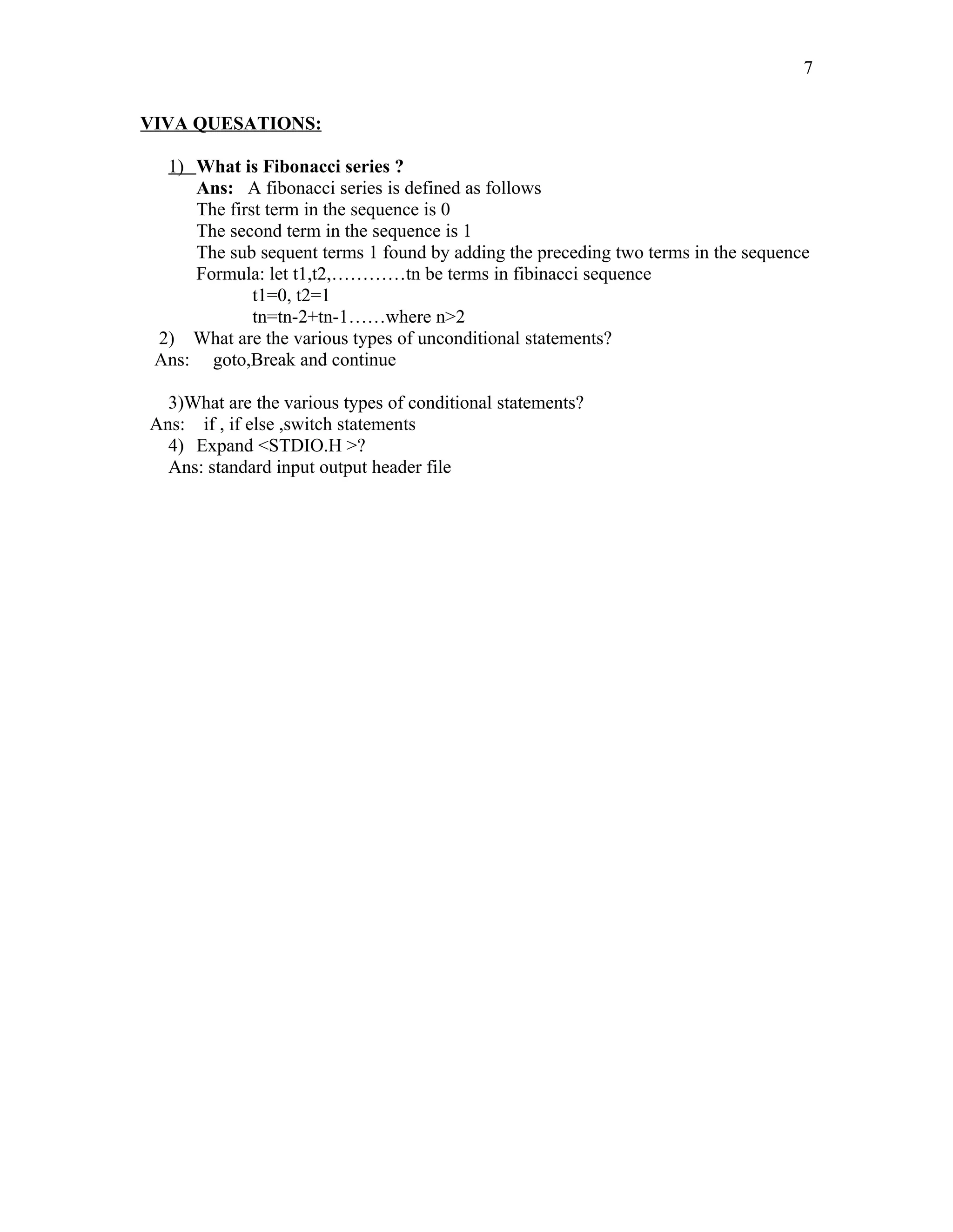 VIVA QUESATIONS:
1) What is Fibonacci series ?
Ans: A fibonacci series is defined as follows
The first term in the sequence is 0
The second term in the sequence is 1
The sub sequent terms 1 found by adding the preceding two terms in the sequence
Formula: let t1,t2,…………tn be terms in fibinacci sequence
t1=0, t2=1
tn=tn-2+tn-1……where n>2
2) What are the various types of unconditional statements?
Ans: goto,Break and continue
3)What are the various types of conditional statements?
Ans: if , if else ,switch statements
4) Expand <STDIO.H >?
Ans: standard input output header file
7
 