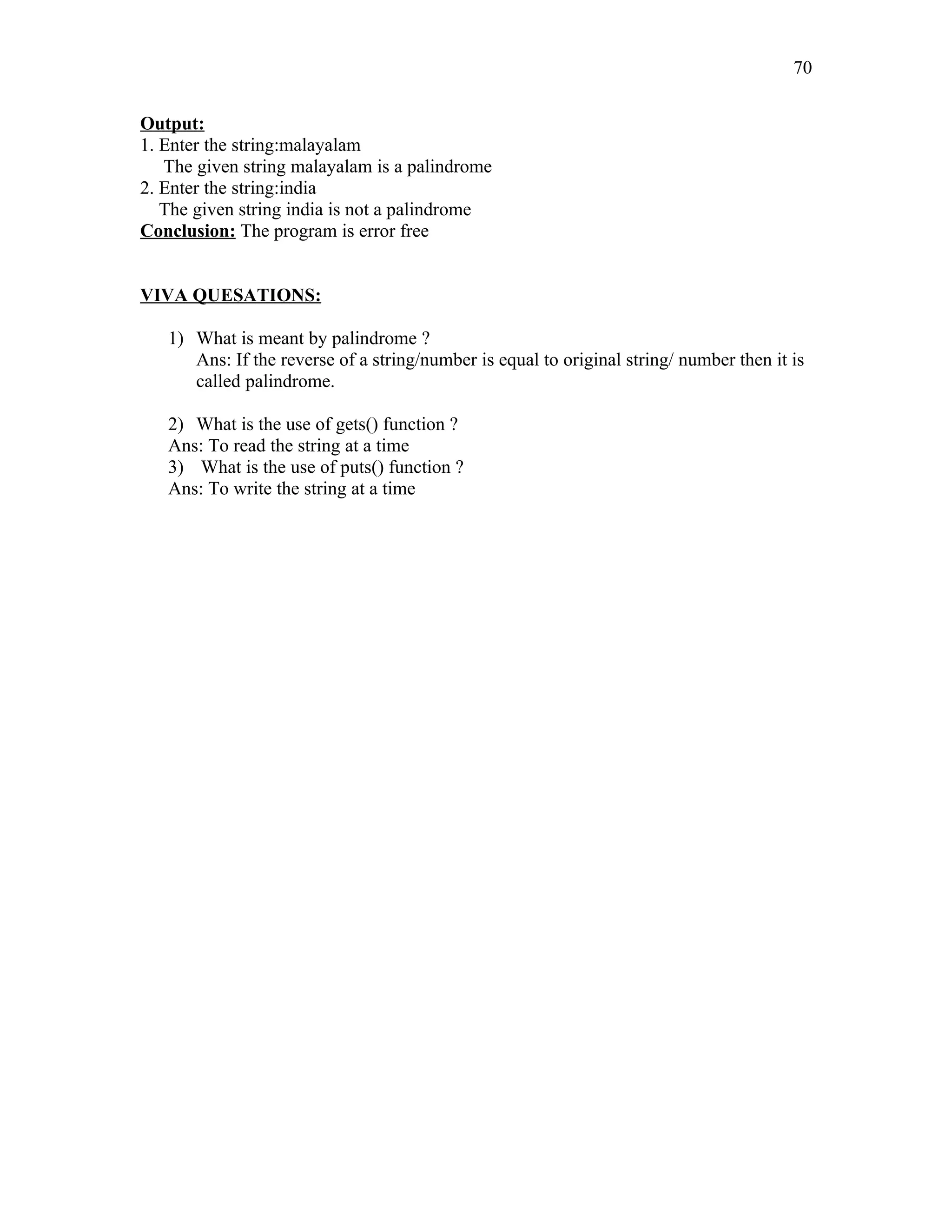 Output:
1. Enter the string:malayalam
The given string malayalam is a palindrome
2. Enter the string:india
The given string india is not a palindrome
Conclusion: The program is error free
VIVA QUESATIONS:
1) What is meant by palindrome ?
Ans: If the reverse of a string/number is equal to original string/ number then it is
called palindrome.
2) What is the use of gets() function ?
Ans: To read the string at a time
3) What is the use of puts() function ?
Ans: To write the string at a time
70
 