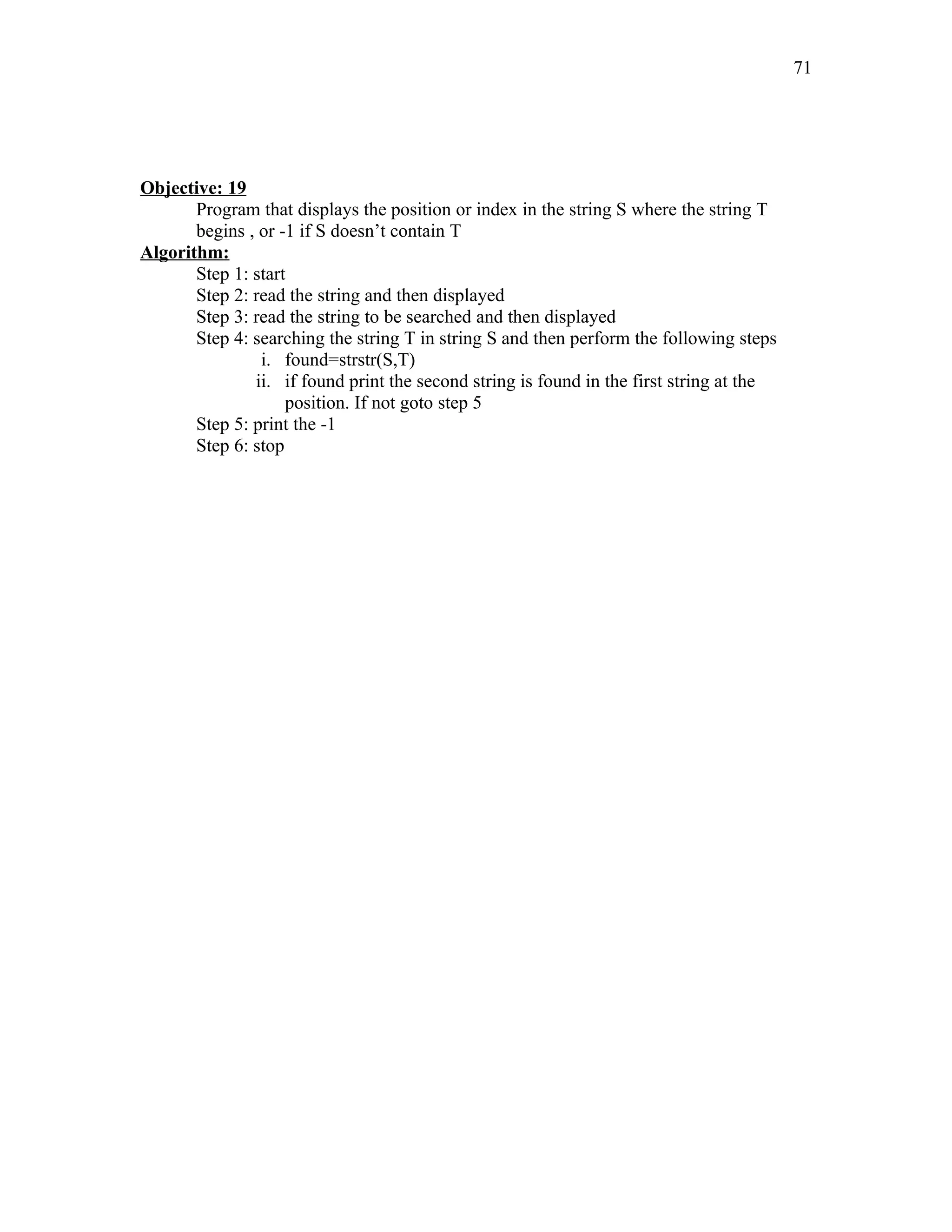 Objective: 19
Program that displays the position or index in the string S where the string T
begins , or -1 if S doesn’t contain T
Algorithm:
Step 1: start
Step 2: read the string and then displayed
Step 3: read the string to be searched and then displayed
Step 4: searching the string T in string S and then perform the following steps
i. found=strstr(S,T)
ii. if found print the second string is found in the first string at the
position. If not goto step 5
Step 5: print the -1
Step 6: stop
71
 