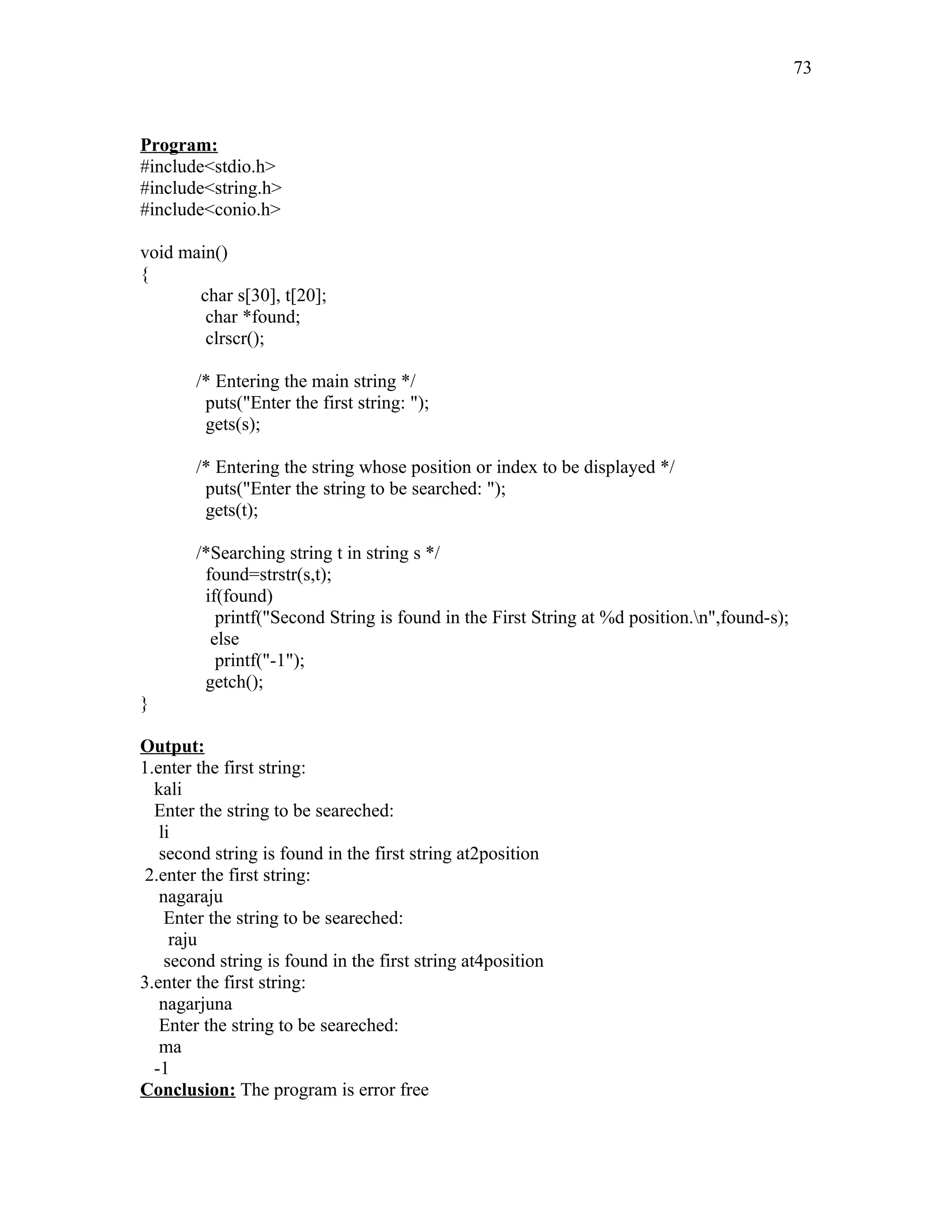 Program:
#include<stdio.h>
#include<string.h>
#include<conio.h>
void main()
{
char s[30], t[20];
char *found;
clrscr();
/* Entering the main string */
puts("Enter the first string: ");
gets(s);
/* Entering the string whose position or index to be displayed */
puts("Enter the string to be searched: ");
gets(t);
/*Searching string t in string s */
found=strstr(s,t);
if(found)
printf("Second String is found in the First String at %d position.n",found-s);
else
printf("-1");
getch();
}
Output:
1.enter the first string:
kali
Enter the string to be seareched:
li
second string is found in the first string at2position
2.enter the first string:
nagaraju
Enter the string to be seareched:
raju
second string is found in the first string at4position
3.enter the first string:
nagarjuna
Enter the string to be seareched:
ma
-1
Conclusion: The program is error free
73
 