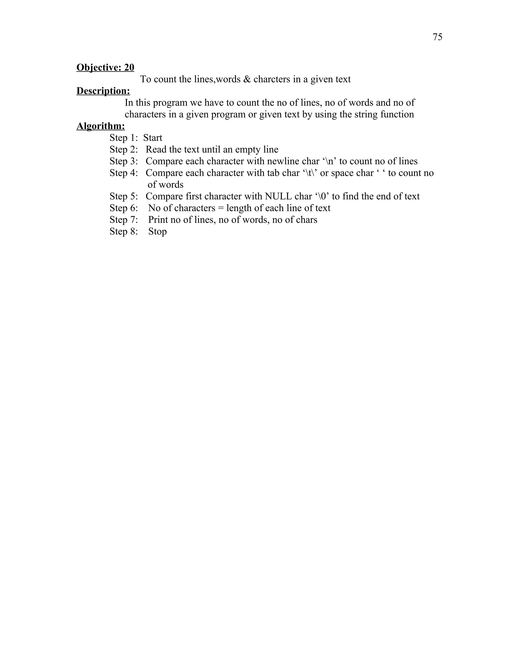 Objective: 20
To count the lines,words & charcters in a given text
Description:
In this program we have to count the no of lines, no of words and no of
characters in a given program or given text by using the string function
Algorithm:
Step 1: Start
Step 2: Read the text until an empty line
Step 3: Compare each character with newline char ‘n’ to count no of lines
Step 4: Compare each character with tab char ‘t’ or space char ‘ ‘ to count no
of words
Step 5: Compare first character with NULL char ‘0’ to find the end of text
Step 6: No of characters = length of each line of text
Step 7: Print no of lines, no of words, no of chars
Step 8: Stop
75
 