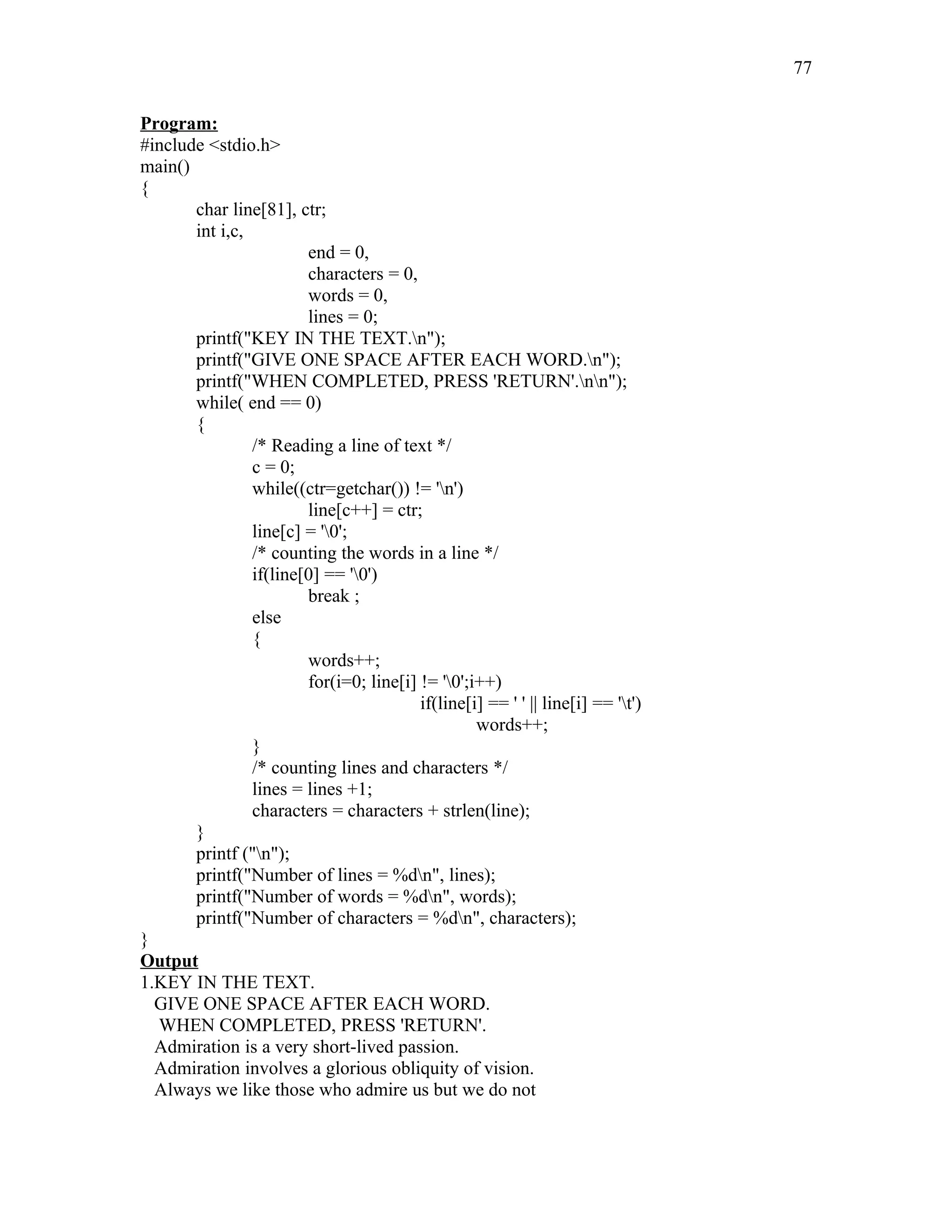 Program:
#include <stdio.h>
main()
{
char line[81], ctr;
int i,c,
end = 0,
characters = 0,
words = 0,
lines = 0;
printf("KEY IN THE TEXT.n");
printf("GIVE ONE SPACE AFTER EACH WORD.n");
printf("WHEN COMPLETED, PRESS 'RETURN'.nn");
while( end == 0)
{
/* Reading a line of text */
c = 0;
while((ctr=getchar()) != 'n')
line[c++] = ctr;
line[c] = '0';
/* counting the words in a line */
if(line[0] == '0')
break ;
else
{
words++;
for(i=0; line[i] != '0';i++)
if(line[i] == ' ' || line[i] == 't')
words++;
}
/* counting lines and characters */
lines = lines +1;
characters = characters + strlen(line);
}
printf ("n");
printf("Number of lines = %dn", lines);
printf("Number of words = %dn", words);
printf("Number of characters = %dn", characters);
}
Output
1.KEY IN THE TEXT.
GIVE ONE SPACE AFTER EACH WORD.
WHEN COMPLETED, PRESS 'RETURN'.
Admiration is a very short-lived passion.
Admiration involves a glorious obliquity of vision.
Always we like those who admire us but we do not
77
 