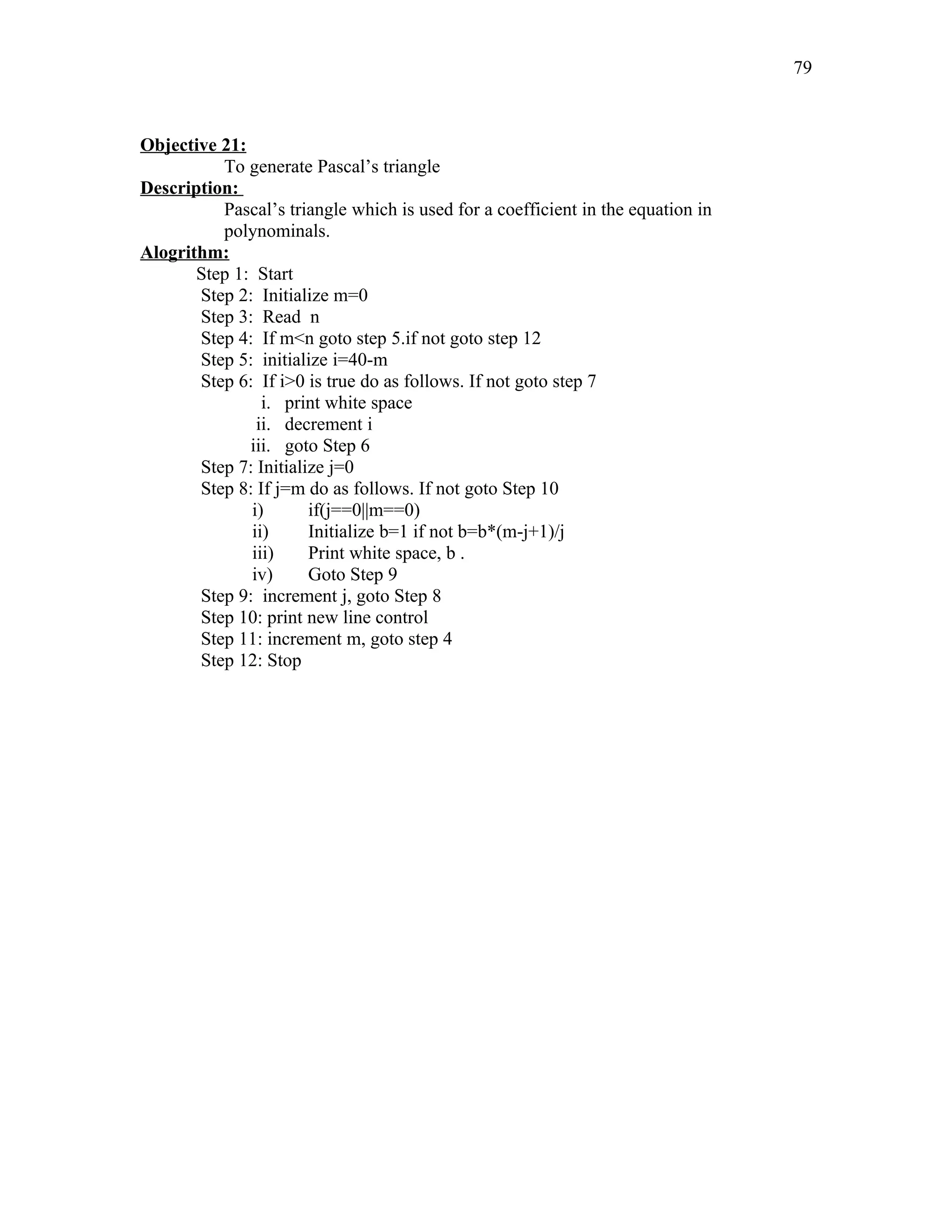 Objective 21:
To generate Pascal’s triangle
Description:
Pascal’s triangle which is used for a coefficient in the equation in
polynominals.
Alogrithm:
Step 1: Start
Step 2: Initialize m=0
Step 3: Read n
Step 4: If m<n goto step 5.if not goto step 12
Step 5: initialize i=40-m
Step 6: If i>0 is true do as follows. If not goto step 7
i. print white space
ii. decrement i
iii. goto Step 6
Step 7: Initialize j=0
Step 8: If j=m do as follows. If not goto Step 10
i) if(j==0||m==0)
ii) Initialize b=1 if not b=b*(m-j+1)/j
iii) Print white space, b .
iv) Goto Step 9
Step 9: increment j, goto Step 8
Step 10: print new line control
Step 11: increment m, goto step 4
Step 12: Stop
79
 
