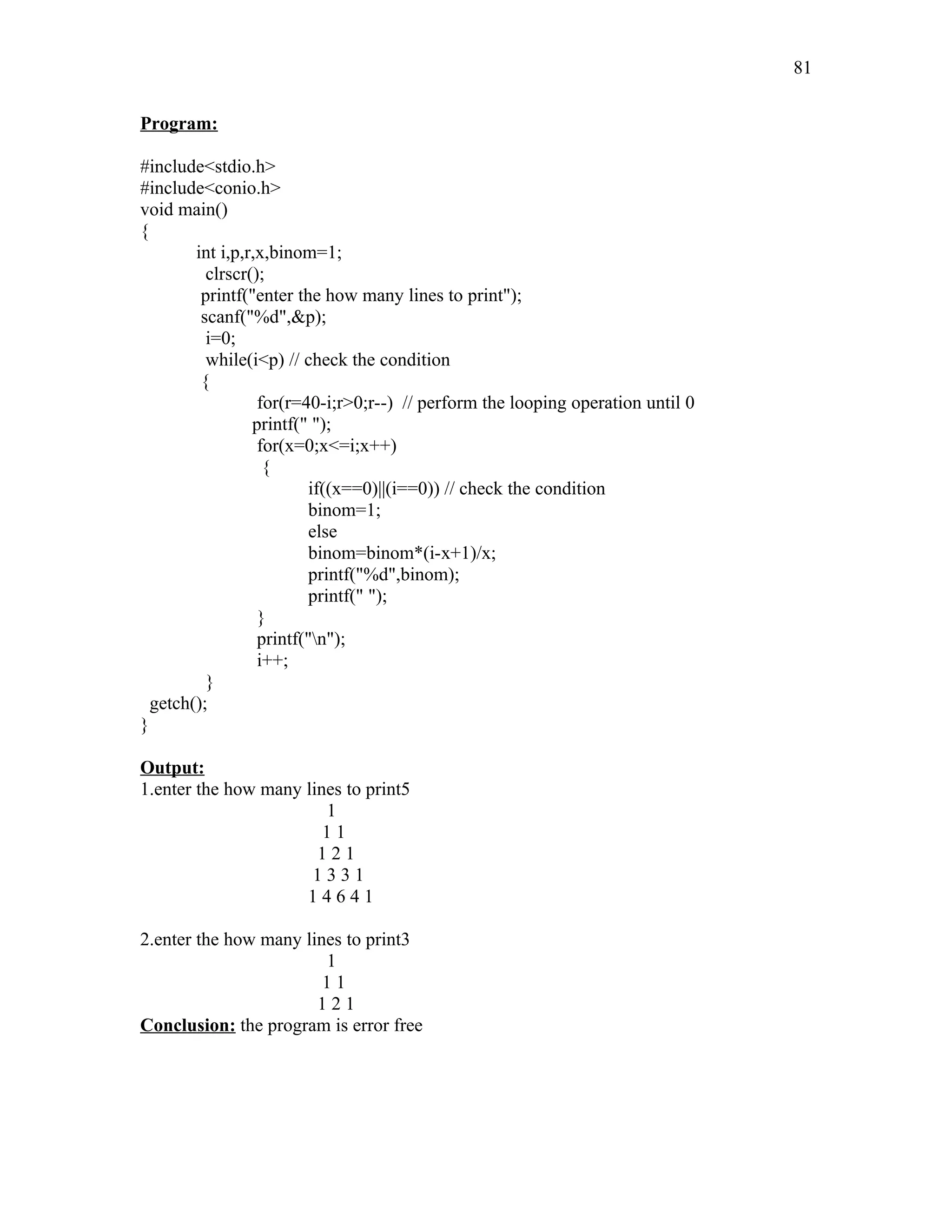 Program:
#include<stdio.h>
#include<conio.h>
void main()
{
int i,p,r,x,binom=1;
clrscr();
printf("enter the how many lines to print");
scanf("%d",&p);
i=0;
while(i<p) // check the condition
{
for(r=40-i;r>0;r--) // perform the looping operation until 0
printf(" ");
for(x=0;x<=i;x++)
{
if((x==0)||(i==0)) // check the condition
binom=1;
else
binom=binom*(i-x+1)/x;
printf("%d",binom);
printf(" ");
}
printf("n");
i++;
}
getch();
}
Output:
1.enter the how many lines to print5
1
1 1
1 2 1
1 3 3 1
1 4 6 4 1
2.enter the how many lines to print3
1
1 1
1 2 1
Conclusion: the program is error free
81
 