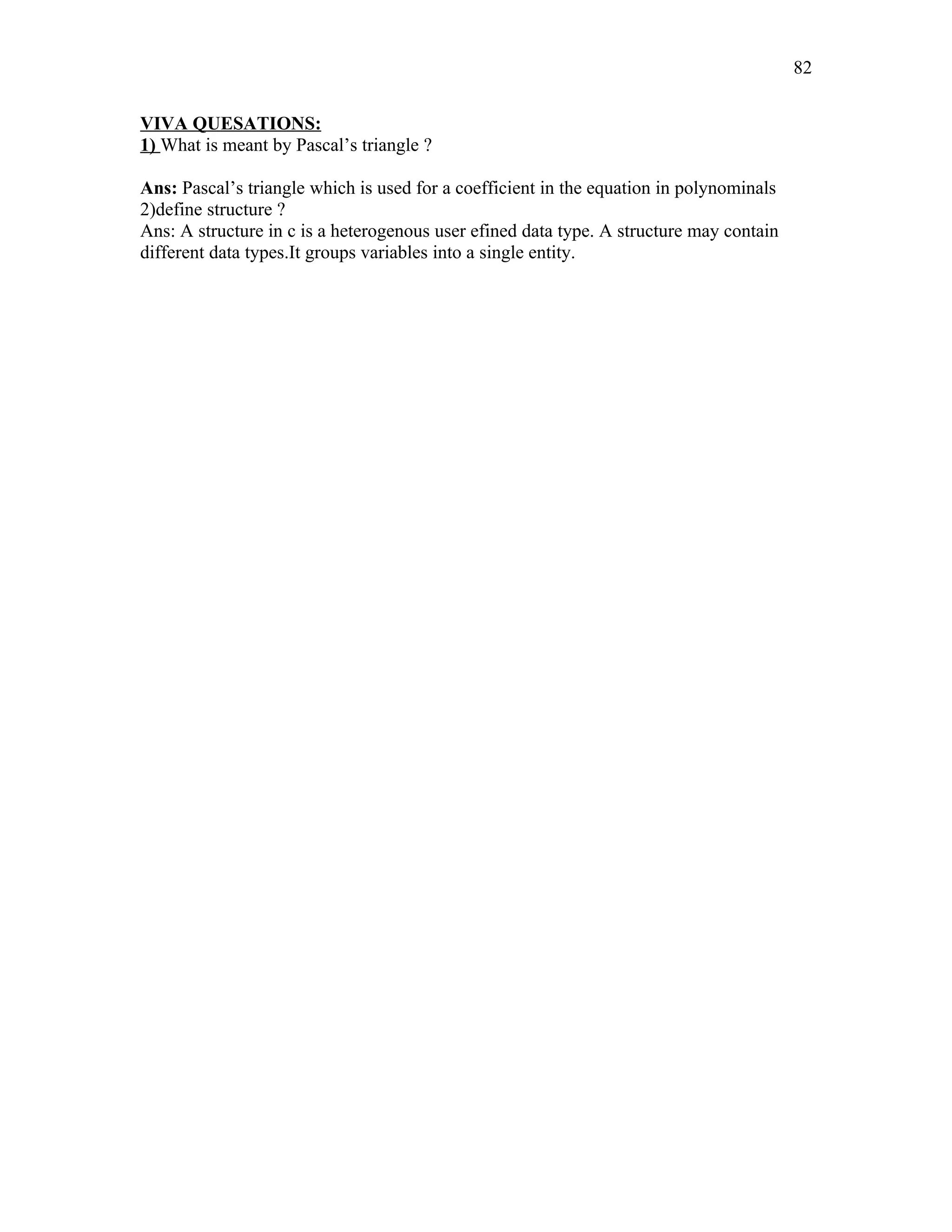 VIVA QUESATIONS:
1) What is meant by Pascal’s triangle ?
Ans: Pascal’s triangle which is used for a coefficient in the equation in polynominals
2)define structure ?
Ans: A structure in c is a heterogenous user efined data type. A structure may contain
different data types.It groups variables into a single entity.
82
 