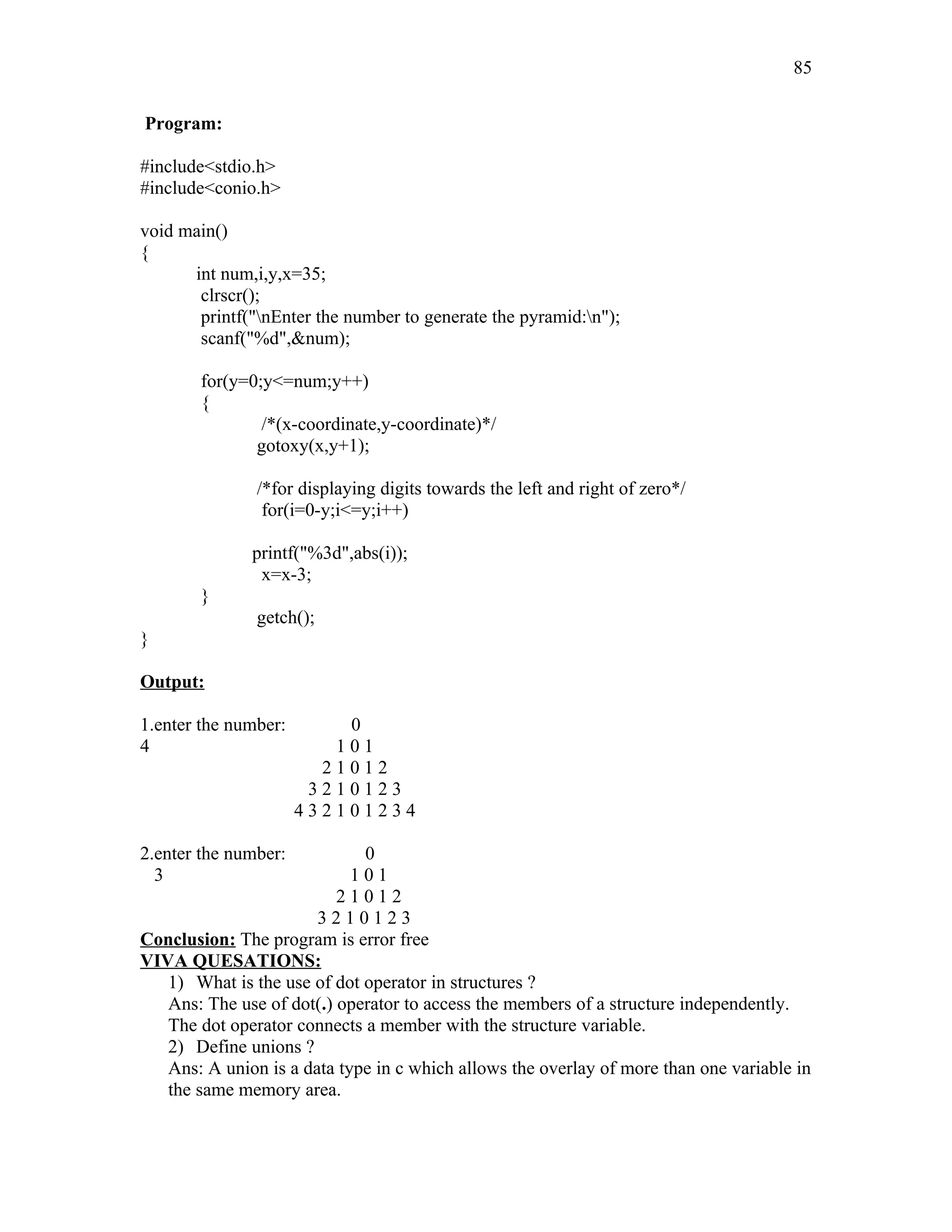 Program:
#include<stdio.h>
#include<conio.h>
void main()
{
int num,i,y,x=35;
clrscr();
printf("nEnter the number to generate the pyramid:n");
scanf("%d",&num);
for(y=0;y<=num;y++)
{
/*(x-coordinate,y-coordinate)*/
gotoxy(x,y+1);
/*for displaying digits towards the left and right of zero*/
for(i=0-y;i<=y;i++)
printf("%3d",abs(i));
x=x-3;
}
getch();
}
Output:
1.enter the number: 0
4 1 0 1
2 1 0 1 2
3 2 1 0 1 2 3
4 3 2 1 0 1 2 3 4
2.enter the number: 0
3 1 0 1
2 1 0 1 2
3 2 1 0 1 2 3
Conclusion: The program is error free
VIVA QUESATIONS:
1) What is the use of dot operator in structures ?
Ans: The use of dot(.) operator to access the members of a structure independently.
The dot operator connects a member with the structure variable.
2) Define unions ?
Ans: A union is a data type in c which allows the overlay of more than one variable in
the same memory area.
85
 