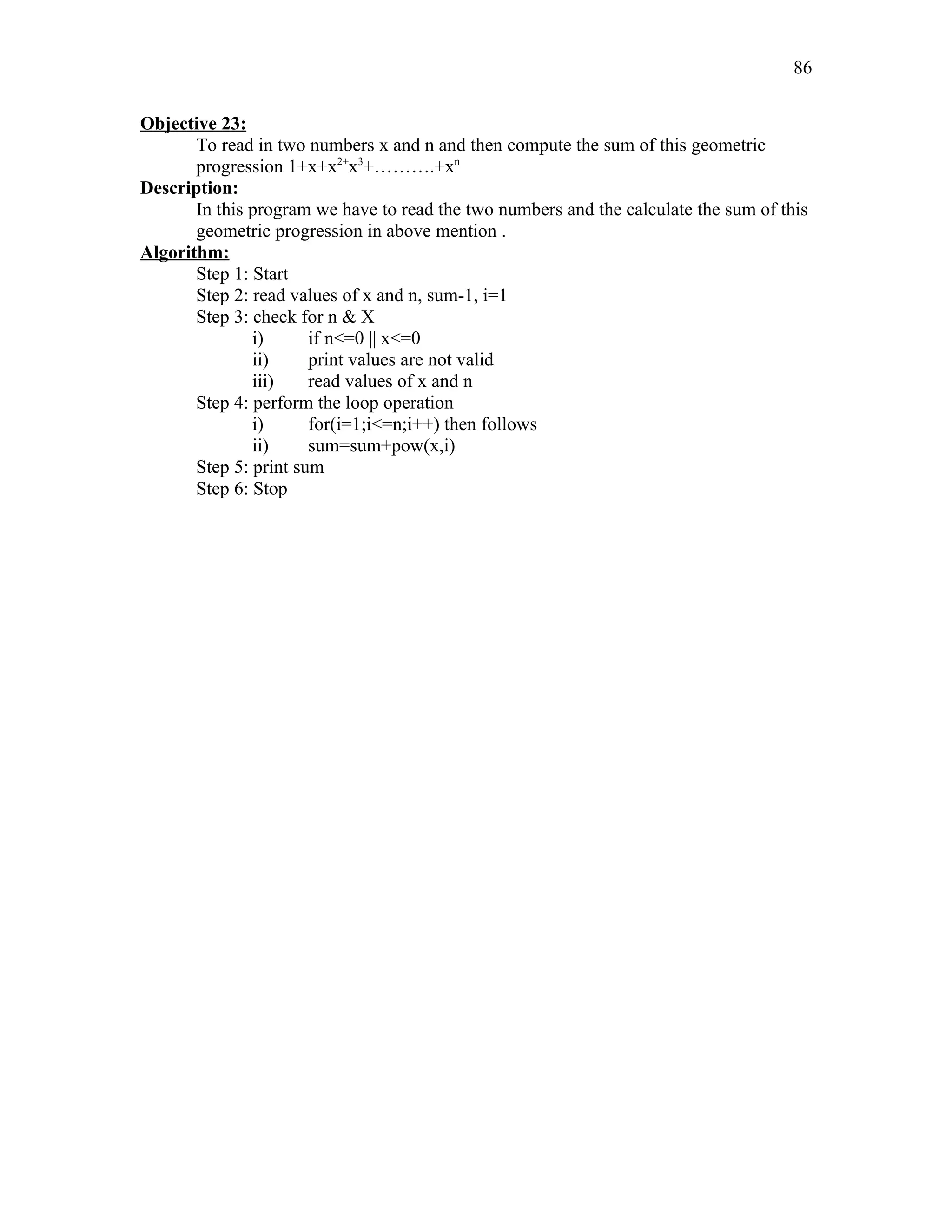 Objective 23:
To read in two numbers x and n and then compute the sum of this geometric
progression 1+x+x2+
x3
+……….+xn
Description:
In this program we have to read the two numbers and the calculate the sum of this
geometric progression in above mention .
Algorithm:
Step 1: Start
Step 2: read values of x and n, sum-1, i=1
Step 3: check for n & X
i) if n<=0 || x<=0
ii) print values are not valid
iii) read values of x and n
Step 4: perform the loop operation
i) for(i=1;i<=n;i++) then follows
ii) sum=sum+pow(x,i)
Step 5: print sum
Step 6: Stop
86
 
