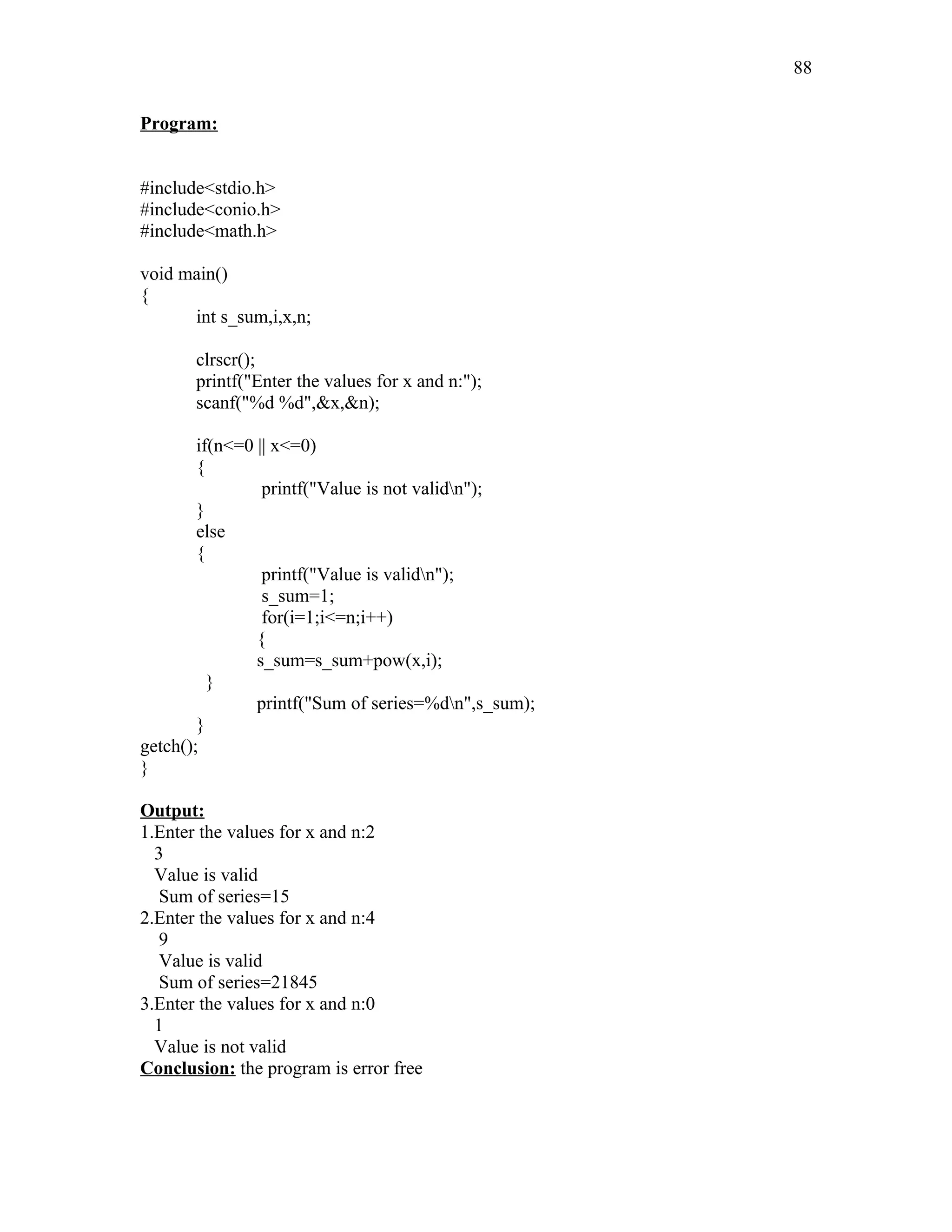 Program:
#include<stdio.h>
#include<conio.h>
#include<math.h>
void main()
{
int s_sum,i,x,n;
clrscr();
printf("Enter the values for x and n:");
scanf("%d %d",&x,&n);
if(n<=0 || x<=0)
{
printf("Value is not validn");
}
else
{
printf("Value is validn");
s_sum=1;
for(i=1;i<=n;i++)
{
s_sum=s_sum+pow(x,i);
}
printf("Sum of series=%dn",s_sum);
}
getch();
}
Output:
1.Enter the values for x and n:2
3
Value is valid
Sum of series=15
2.Enter the values for x and n:4
9
Value is valid
Sum of series=21845
3.Enter the values for x and n:0
1
Value is not valid
Conclusion: the program is error free
88
 