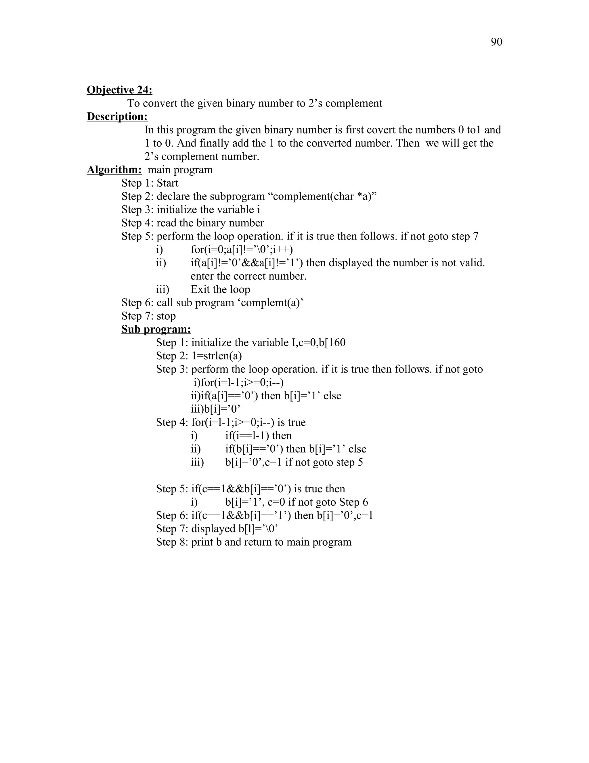 Objective 24:
To convert the given binary number to 2’s complement
Description:
In this program the given binary number is first covert the numbers 0 to1 and
1 to 0. And finally add the 1 to the converted number. Then we will get the
2’s complement number.
Algorithm: main program
Step 1: Start
Step 2: declare the subprogram “complement(char *a)”
Step 3: initialize the variable i
Step 4: read the binary number
Step 5: perform the loop operation. if it is true then follows. if not goto step 7
i) for(i=0;a[i]!=’0’;i++)
ii) if(a[i]!=’0’&&a[i]!=’1’) then displayed the number is not valid.
enter the correct number.
iii) Exit the loop
Step 6: call sub program ‘complemt(a)’
Step 7: stop
Sub program:
Step 1: initialize the variable I,c=0,b[160
Step 2: 1=strlen(a)
Step 3: perform the loop operation. if it is true then follows. if not goto
i)for(i=l-1;i>=0;i--)
ii)if(a[i]==’0’) then b[i]=’1’ else
iii)b[i]=’0’
Step 4: for(i=l-1;i>=0;i--) is true
i) if(i==l-1) then
ii) if(b[i]==’0’) then b[i]=’1’ else
iii) b[i]=’0’,c=1 if not goto step 5
Step 5: if(c==1&&b[i]==’0’) is true then
i) b[i]=’1’, c=0 if not goto Step 6
Step 6: if(c==1&&b[i]==’1’) then b[i]=’0’,c=1
Step 7: displayed b[l]=’0’
Step 8: print b and return to main program
90
 