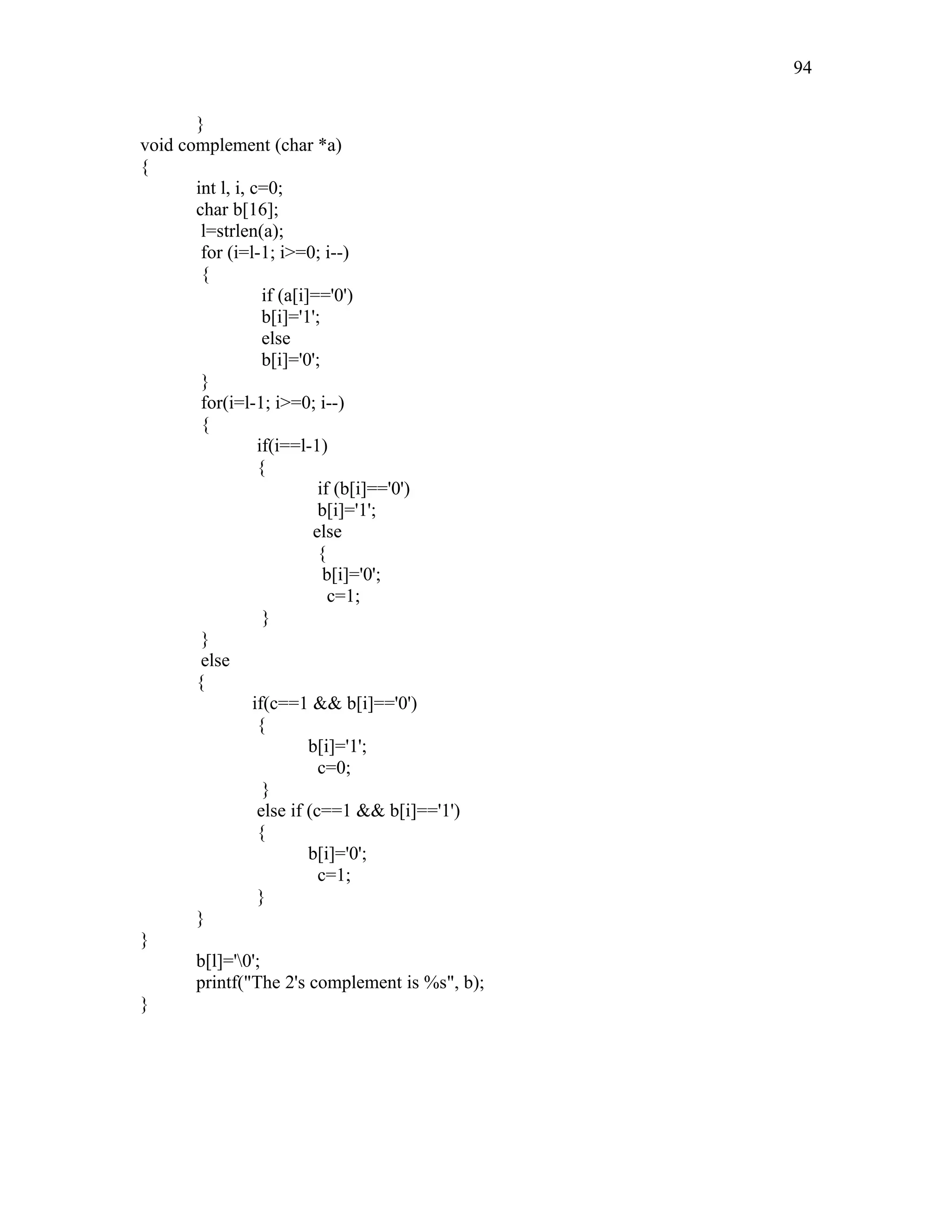 }
void complement (char *a)
{
int l, i, c=0;
char b[16];
l=strlen(a);
for (i=l-1; i>=0; i--)
{
if (a[i]=='0')
b[i]='1';
else
b[i]='0';
}
for(i=l-1; i>=0; i--)
{
if(i==l-1)
{
if (b[i]=='0')
b[i]='1';
else
{
b[i]='0';
c=1;
}
}
else
{
if(c==1 && b[i]=='0')
{
b[i]='1';
c=0;
}
else if (c==1 && b[i]=='1')
{
b[i]='0';
c=1;
}
}
}
b[l]='0';
printf("The 2's complement is %s", b);
}
94
 