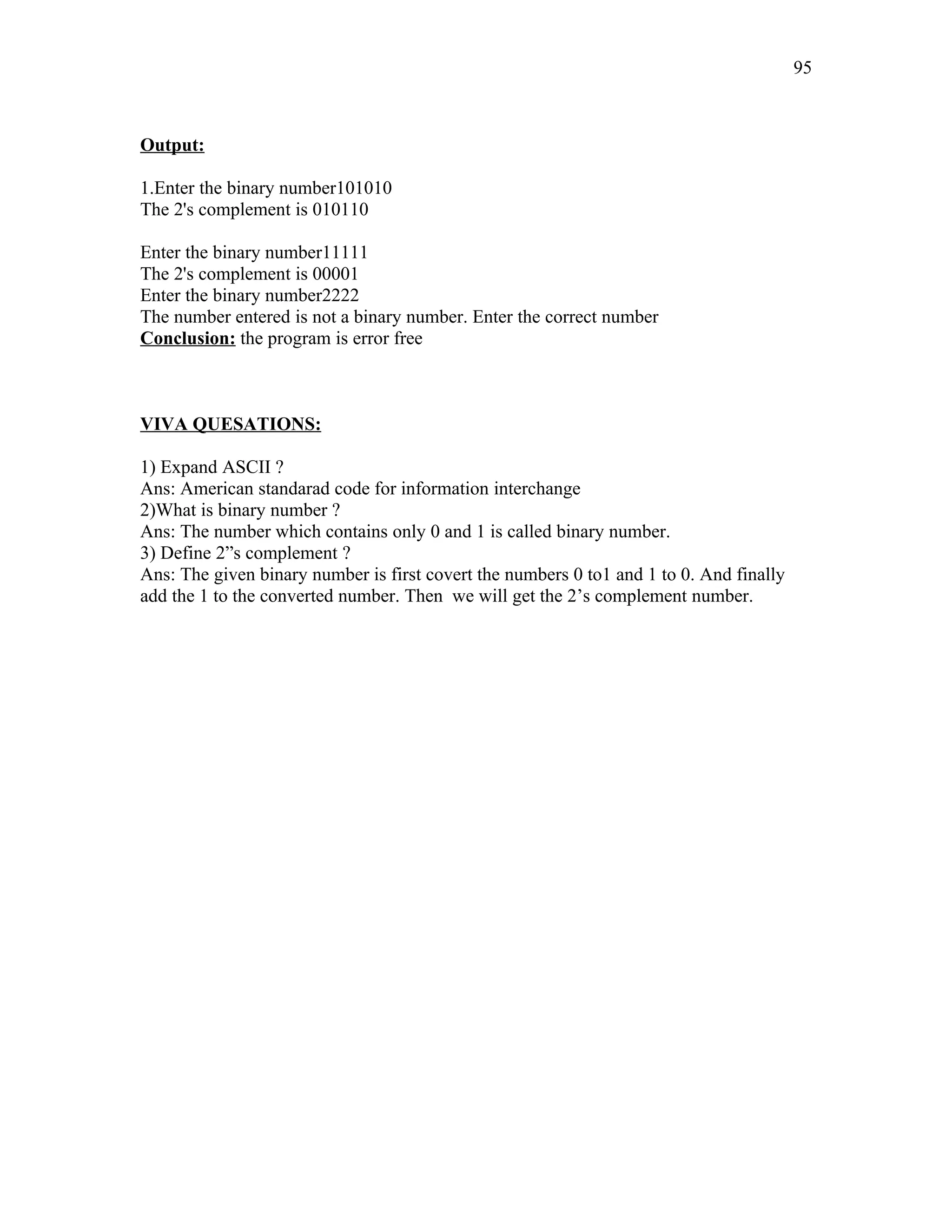 Output:
1.Enter the binary number101010
The 2's complement is 010110
Enter the binary number11111
The 2's complement is 00001
Enter the binary number2222
The number entered is not a binary number. Enter the correct number
Conclusion: the program is error free
VIVA QUESATIONS:
1) Expand ASCII ?
Ans: American standarad code for information interchange
2)What is binary number ?
Ans: The number which contains only 0 and 1 is called binary number.
3) Define 2”s complement ?
Ans: The given binary number is first covert the numbers 0 to1 and 1 to 0. And finally
add the 1 to the converted number. Then we will get the 2’s complement number.
95
 