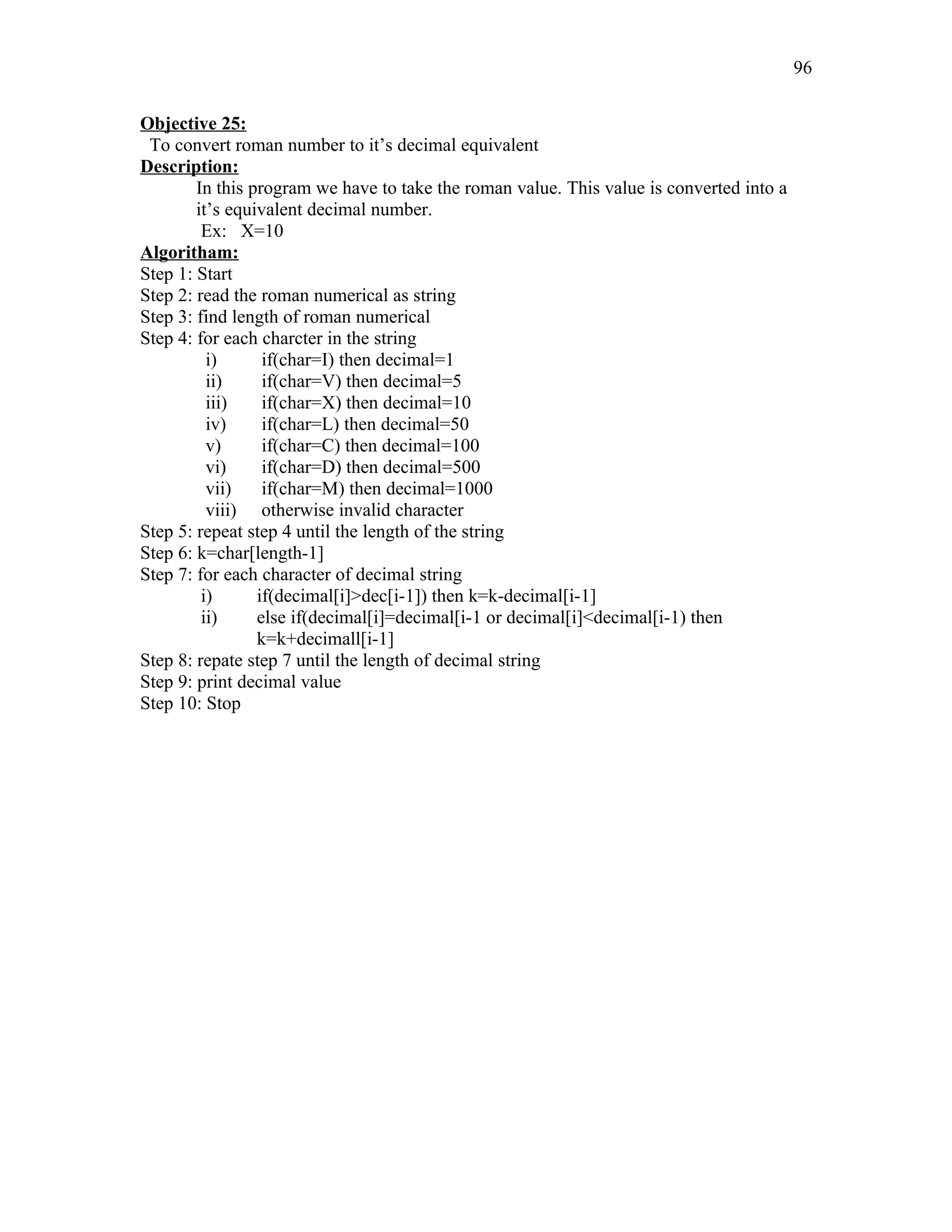 Objective 25:
To convert roman number to it’s decimal equivalent
Description:
In this program we have to take the roman value. This value is converted into a
it’s equivalent decimal number.
Ex: X=10
Algoritham:
Step 1: Start
Step 2: read the roman numerical as string
Step 3: find length of roman numerical
Step 4: for each charcter in the string
i) if(char=I) then decimal=1
ii) if(char=V) then decimal=5
iii) if(char=X) then decimal=10
iv) if(char=L) then decimal=50
v) if(char=C) then decimal=100
vi) if(char=D) then decimal=500
vii) if(char=M) then decimal=1000
viii) otherwise invalid character
Step 5: repeat step 4 until the length of the string
Step 6: k=char[length-1]
Step 7: for each character of decimal string
i) if(decimal[i]>dec[i-1]) then k=k-decimal[i-1]
ii) else if(decimal[i]=decimal[i-1 or decimal[i]<decimal[i-1) then
k=k+decimall[i-1]
Step 8: repate step 7 until the length of decimal string
Step 9: print decimal value
Step 10: Stop
96
 