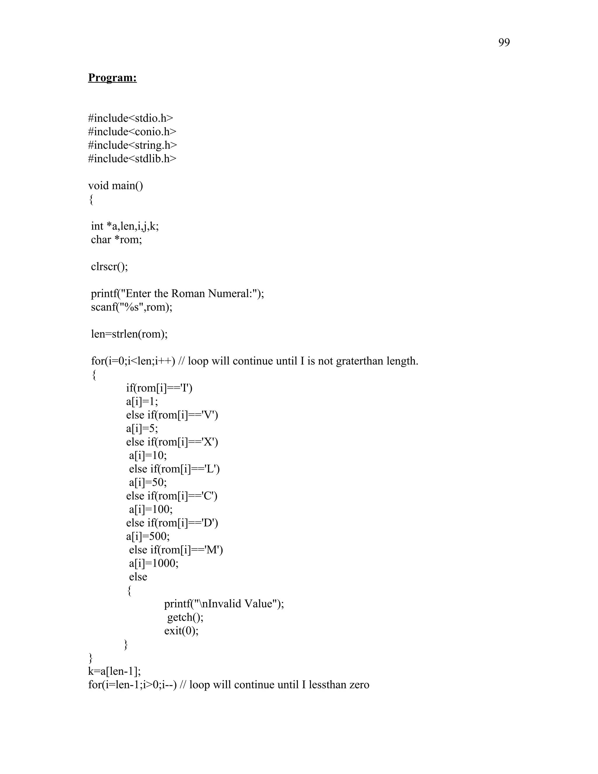 Program:
#include<stdio.h>
#include<conio.h>
#include<string.h>
#include<stdlib.h>
void main()
{
int *a,len,i,j,k;
char *rom;
clrscr();
printf("Enter the Roman Numeral:");
scanf("%s",rom);
len=strlen(rom);
for(i=0;i<len;i++) // loop will continue until I is not graterthan length.
{
if(rom[i]=='I')
a[i]=1;
else if(rom[i]=='V')
a[i]=5;
else if(rom[i]=='X')
a[i]=10;
else if(rom[i]=='L')
a[i]=50;
else if(rom[i]=='C')
a[i]=100;
else if(rom[i]=='D')
a[i]=500;
else if(rom[i]=='M')
a[i]=1000;
else
{
printf("nInvalid Value");
getch();
exit(0);
}
}
k=a[len-1];
for(i=len-1;i>0;i--) // loop will continue until I lessthan zero
99
 