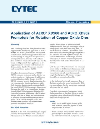 Summary
This Technology Note has been prepared to offer
suggestions for the effective application of AERO
XD900 and XD902 promoters for use in copper
oxide flotation. The work suggests that there may
be some synergy in using these two products fol-
lowing sulfidization. All of the work has been
done on African mixed sulfide/oxide ores, and the
results could potentially have application in all
copper oxide ores where the oxide minerals are
discrete, rather than low Cu content minerals
such as cupriferous goethite (Ref 1).
It has been demonstrated that use of AERO
XD900 promoter on its own can be effective but
tends to require very high dosage. In addition to
cost considerations, higher dosages of AERO
XD900 promoter have the disadvantage that they
can create excessive foaming and an over-stable
froth (excessive foaming can be minimized with
the use of AERO XD903 promoter). Concentrate
filtration also tends to be very difficult. Applica-
tion of AERO XD900 promoter following CPS
(controlled potential sulfidization – Ref 2) allows
a major reduction in dosage and tends to result
in improved recovery and superior concentrate
grade. Use of xanthate alongside NaSH and
AERO XD900 promoter and AERO XD902
promoter also appears beneficial.
Test Work Procedure
The bulk of this work involved taking the rougher
tails after flotation of sulfides from a mixed sul-
fide/oxide ore at two African customers. Slurry
samples were screened to remove trash and
+500µm material, then split into charges using a
rotary splitter. Tests were done using both 2.5l
and 4.5l cells on a Denver D12 machine. Tests
were conducted at natural pH (typically pH 8.0 –
pH 8.5) after test work at pH 9.0 and pH 9.5
(with NaOH) showed no advantage. Flotation
times up to 24 minutes were investigated, but
the bulk of the work used a flotation time of 12
minutes.
Only the test work for Customer 1 was conducted
on ore milled in the laboratory. In this case, bulk
sulfide/oxide rougher concentrates were produced.
Concentrates and tails were filtered, dried,
weighed and prepared. Most assays were per-
formed by an international met lab.
In the final sets of work, tails assays were done in
duplicate, sending the second sample under differ-
ent nomenclature. Further repeats were conducted
when these did not match.
One of the two customers has two ores which
feed separate lines in the plant. These are under-
ground ore, often referred to as LOB (lower ore
body) and the open pit ore.
Notes:
AS Cu = acid soluble copper. For most of this
work, acid was 5% H2SO4, agitated at room
temperature for 20 minutes.
AI Cu is acid (as above) insoluble copper which
generally refers to the sulfides, metallic Cu and
low solubility minerals such as chrysocolla. AI Cu
Application of AERO®
XD900 and AERO XD902
Promoters for Flotation of Copper Oxide Ores
T E C H N O L O G Y N O T E Mineral Processing
www.cytec.com
 