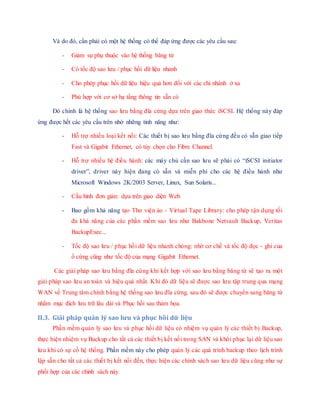 Và do đó, cần phải có một hệ thống có thể đáp ứng được các yêu cầu sau:
- Giảm sự phụ thuộc vào hệ thống băng từ
- Có tốc độ sao lưu / phục hồi dữ liệu nhanh
- Cho phép phục hồi dữ liệu hiệu quả hơn đối với các chi nhánh ở xa
- Phù hợp với cơ sở hạ tầng thông tin sẵn có
Đó chính là hệ thống sao lưu bằng đĩa cứng dựa trên giao thức iSCSI. Hệ thống này đáp
ứng được hết các yêu cầu trên nhờ những tính năng như:
- Hỗ trợ nhiều loại kết nối: Các thiết bị sao lưu bằng đĩa cứng đều có sẵn giao tiếp
Fast và Gigabit Ethernet, có tùy chọn cho Fibre Channel.
- Hỗ trợ nhiều hệ điều hành: các máy chủ cần sao lưu sẽ phải có “iSCSI initiator
driver”, driver này hiện đang có sẵn và miễn phí cho các hệ điều hành như
Microsoft Windows 2K/2003 Server, Linux, Sun Solaris...
- Cấu hình đơn giản: dựa trên giao diện Web
- Bao gồm khả năng tạo Thư viện ảo - Virtual Tape Library: cho phép tận dụng tối
đa khả năng của các phần mềm sao lưu như Bakbone Netvault Backup, Veritas
BackupExec...
- Tốc độ sao lưu / phục hồi dữ liệu nhanh chóng: nhờ cơ chế và tốc độ đọc - ghi của
ổ cứng cũng như tốc độ của mạng Gigabit Ethernet.
Các giải pháp sao lưu bằng đĩa cứng khi kết hợp với sao lưu bằng băng từ sẽ tạo ra một
giải pháp sao lưu an toàn và hiệu quả nhất. Khi đó dữ liệu sẽ được sao lưu tập trung qua mạng
WAN về Trung tâm chính bằng hệ thống sao lưu đĩa cứng, sau đó sẽ được chuyển sang băng từ
nhằm mục đích lưu trữ lâu dài và Phục hồi sau thảm họa.
II.3. Giải pháp quản lý sao lưu và phục hồi dữ liệu
Phần mềm quản lý sao lưu và phục hồi dữ liệu có nhiệm vụ quản lý các thiết bị Backup,
thực hiện nhiệm vụ Backup cho tất cả các thiết bị kết nối trong SAN và khôi phục lại dữ liệu sao
lưu khi có sự cố hệ thống. Phần mềm này cho phép quản lý các quá trình backup theo lịch trình
lập sẵn cho tất cả các thiết bị kết nối đến, thực hiện các chính sách sao lưu dữ liệu cũng như sự
phối hợp của các chính sách này.
 