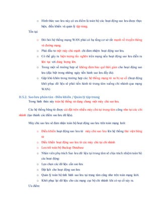 o Hình thức sao lưu này có ưu điểm là toàn bộ các hoạt động sao lưu được thực
hiện, điều khiển và quản lý tập trung.
Tồn tại:
o Đòi hỏi hệ thống mạng WAN phải có hạ tầng cơ sở rất mạnh về truyền thông
và đường mạng.
o Phải đầu tư một máy chủ mạnh chỉ đảm nhiệm hoạt động sao lưu.
o Có thể gây ra hiện tượng tắc nghẽn trên mạng nếu hoạt động sao lưu diễn ra
liên tục với dung lượng lớn.
o Trong một số trường hợp sẽ không đảm bảo quĩ thời gian cho hoạt động sao
lưu (đặc biệt trong những ngày tiến hành sao lưu đầy đủ).
o Gặp khó khăn trong trường hợp các hệ thống mạng từ xa bị sự cố (hoạt động
khôi phục dữ liệu sẽ phải tiến hành từ trung tâm xuống chi nhánh qua mạng
WAN)
II.5.2. Sao lưu phân tán - Điều khiển / Quản lý tập trung
Trong hình thức này toàn hệ thống sử dụng chung một máy chủ sao lưu.
Các hệ thống băng từ được cài đặt trên nhiều máy chủ tại trung tâm cũng như tại các chi
nhánh (tạo thành các điểm sao lưu dữ liệu).
Máy chủ sao lưu sẽ đảm nhận toàn bộ hoạt động sao lưu trên toàn mạng lưới:
o Điều khiển hoạt động sao lưu từ máy chủ sao lưu lên hệ thống thư viện băng
từ
o Điều khiển hoạt động sao lưu từ các máy chủ tại chi nhánh
o Lưu trữ toàn bộ Backup Database
o Nhân viên phụ trách Sao lưu dữ liệu tại trung tâm sẽ chịu trách nhiệm toàn bộ
các hoạt động:
o Lựa chọn các dữ liệu cần sao lưu
o Đặt lịch cho hoạt động sao lưu
o Quản lý toàn bộ tình hình sao lưu tại trung tâm cũng như trên toàn mạng lưới.
o Khôi phục lại dữ liệu cho các mạng cục bộ chi nhánh khi có sự cố xảy ra.
Ưu điểm:
 