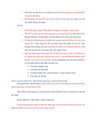 o Hình thức sao lưu này có ưu điểm là toàn bộ các hoạt động sao lưu điều khiển
và quản lý tập trung.
o Dữ liệu được sao lưu phân tán trên các điểm sao lưu nên giảm được các nhu
cầu truyền thông trên mạng.
Tồn tại:
o Đòi hỏi hệ thống mạng WAN phải có hạ tầng cơ sở mạnh và hoàn chỉnh.
o Phải đầu tư một máy chủ dành riêng cho các hoạt động sao lưu (lưu trữ toàn bộ
Backup Database và điều khiển các hoạt động sao lưu trên toàn mạng lưới).
o Có thể gây ra hiện tượng tắc nghẽn trên mạng trong quá trình sao lưu trên toàn
mạng lưới vì hoạt động sao lưu tuy được thực hiện phân tán tại các Tape
Storage Node nhưng vẫn phải cập nhật các thông tin về Backup Database trên
Máy chủ sao lưu (tạo ra các giao dịch trên mạng WAN).
o Gặp khó khăn trong trường hợp các hệ thống tại mạng cục bộ chi nhánh bị sự
cố. Không tiến hành được Disaster Recovery vì toàn bộ Backup Database nằm
tại Máy chủ sao lưu trên trung tâm. Trong trường hợp máy chủ tại chi nhánh có
sự cố sẽ phải tuần tự tiến hành các bước sau:
 Sửa chữa về phần cứng
 Cài đặt lại hệ điều hành
 Cài đặt lại phần mềm sao lưu dữ liệu và Tape Storage Node
 Khôi phục lại dữ liệu
II.5.3. Sao lưu phân tán - Điều khiển phân tán - Quản lý tập trung
Trong hình thức này hệ thống sử dụng nhiều máy chủ sao lưu phân tán với một hệ thống
quản lý tập trung các hoạt động sao lưu.
Thực chất tại mỗi mạng con của hệ thống là một mô hình tổ chức và quản lý sao lưu dữ
liệu dạng :
Sao lưu phân tán - Điều khiển / Quản lý tập trung.
Các hệ thống băng từ được cài đặt trên nhiều máy chủ tại trung tâm cũng như tại các chi
nhánh tạo thành các máy chủ sao lưu và các điểm sao lưu.
 