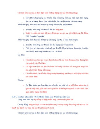 Các máy chủ sao lưu sẽ đảm nhận toàn bộ hoạt động sao lưu trên từng mạng:
o Điều khiển hoạt động sao lưu từ máy chủ cũng như các máy trạm trên mạng
lên các hệ thống Tape. Lưu trữ toàn bộ Backup Database của từng mạng.
Nhân viên phụ trách Sao lưu dữ liệu tại trung tâm sẽ chịu trách nhiệm:
o Toàn bộ hoạt động sao lưu dữ liệu tại trung tâm
o Quản lý, giám sát toàn bộ hoạt động sao lưu tại các chi nhánh qua hệ thống
GUI Domain Controller.
Nhân viên phụ trách Sao lưu dữ liệu tại các mạng cục bộ sẽ chịu trách nhiệm:
o Toàn bộ hoạt động sao lưu dữ liệu tại mạng cục bộ của mình.
o Phối hợp với nhân viên phụ trách sao lưu hệ thống tại trung tâm quản lý, giám
sát toàn bộ hoạt động sao lưu tại các chi nhánh.
Ưu điểm:
o Hình thức sao lưu này có ưu điểm là toàn bộ các hoạt động sao lưu được phân
cấp quản lý và điều khiển.
o Dữ liệu được sao lưu phân tán trên các Máy chủ sao lưu nên giảm được các
nhu cầu truyền thông trên mạng.
o Các chi nhánh có thể chủ động trong hoạt động sao lưu và khôi phục dữ liệu
của chính mình.
Tồn tại:
o Do điều khiển sao lưu phân tán nên đòi hỏi phải có sự phối hợp giám sát và
quản lý chặt chẽ giữa nhân viên quản trị hệ thống trung tâm và các nhân viên
quản trị tại mạng chi nhánh.
II.5.4. Sao lưu phân tán - Điều khiển phân tán - Quản lý phân tán
Trong hình thức này hệ thống sử dụng nhiều máy chủ sao lưu phân tán.
Các hệ thống băng từ được cài đặt trên nhiều máy chủ tại trung tâm cũng như tại các chi
nhánh tạo thành các máy chủ sao lưu (Backup Server).
Các máy chủ sao lưu sẽ đảm nhận toàn bộ hoạt động sao lưu trên từng mạng:
 