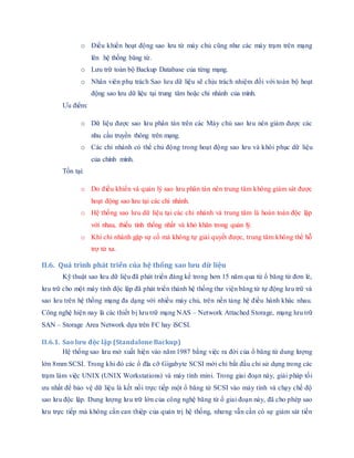 o Điều khiển hoạt động sao lưu từ máy chủ cũng như các máy trạm trên mạng
lên hệ thống băng từ.
o Lưu trữ toàn bộ Backup Database của từng mạng.
o Nhân viên phụ trách Sao lưu dữ liệu sẽ chịu trách nhiệm đối với toàn bộ hoạt
động sao lưu dữ liệu tại trung tâm hoặc chi nhánh của mình.
Ưu điểm:
o Dữ liệu được sao lưu phân tán trên các Máy chủ sao lưu nên giảm được các
nhu cầu truyền thông trên mạng.
o Các chi nhánh có thể chủ động trong hoạt động sao lưu và khôi phục dữ liệu
của chính mình.
Tồn tại:
o Do điều khiển và quản lý sao lưu phân tán nên trung tâm không giám sát được
hoạt động sao lưu tại các chi nhánh.
o Hệ thống sao lưu dữ liệu tại các chi nhánh và trung tâm là hoàn toàn độc lập
với nhau, thiếu tính thống nhất và khó khăn trong quản lý.
o Khi chi nhánh gặp sự cố mà không tự giải quyết được, trung tâm không thể hỗ
trợ từ xa.
II.6. Quá trình phát triển của hệ thống sao lưu dữ liệu
Kỹ thuật sao lưu dữ liệu đã phát triển đáng kể trong hơn 15 năm qua từ ổ băng từ đơn lẻ,
lưu trữ cho một máy tính độc lập đã phát triển thành hệ thống thư viện băng từ tự động lưu trữ và
sao lưu trên hệ thống mạng đa dạng với nhiều máy chủ, trên nền tảng hệ điều hành khác nhau.
Công nghệ hiện nay là các thiết bị lưu trữ mạng NAS – Network Attached Storage, mạng lưu trữ
SAN – Storage Area Network dựa trên FC hay iSCSI.
II.6.1. Sao lưu độc lập (Standalone Backup)
Hệ thống sao lưu mở xuất hiện vào năm 1987 bằng việc ra đời của ổ băng từ dung lượng
lớn 8mm SCSI. Trong khi đó các ổ đĩa cỡ Gigabyte SCSI mới chỉ bắt đầu chỉ sử dụng trong các
trạm làm việc UNIX (UNIX Workstations) và máy tính mini. Trong giai đoạn này, giải pháp tối
ưu nhất để bảo vệ dữ liệu là kết nối trực tiếp một ổ băng từ SCSI vào máy tính và chạy chế độ
sao lưu độc lập. Dung lượng lưu trữ lớn của công nghệ băng từ ổ giai đoạn này, đã cho phép sao
lưu trực tiếp mà không cần can thiệp của quản trị hệ thống, nhưng vẫn cần có sự giám sát tiến
 
