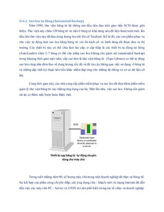 II.6.2. Sao lưu tự động (Automated Backup)
Năm 1990, thư viện băng từ hệ thống mở đầu tiên dựa trên giao tiếp SCSI được giới
thiệu. Thư viện này chứa 120 băng từ và một ổ băng có khả năng nén dữ liệu hoàn toàn mới, lần
đầu tiên thư viện này đã đưa dung lượng lưu trữ lên cỡ Terabyte. Kể từ đó, các sản phẩm phục vụ
cho việc tự động hoá sao lưu bằng băng từ với đủ kích cỡ và hình dáng đã được đưa ra thị
trường. Các thiết bị này có thể chia làm hai cấp, ở cấp thấp là các thiết bị tự động tải băng
(AutoLoader) chứa 5-7 băng có thể cho phép sao lưu không cần giám sát (unattended backup)
trong khoảng thời gian một tuần, cấp cao hơn là thư viện băng từ (Tape Library) có thể tự động
sao lưu cũng như đảm bảo về dung lượng, tốc độ và độ tin cậy thông qua việc sử dụng ổ băng từ
và những đặc tính kỹ thuật tiên tiến khác nhằm đáp ứng cho những hệ thống và cơ sỏ dữ liệu cỡ
lớn.
Cùng thời gian này, các nhà cung cấp phần mềm phục vụ sao lưu đã đưa thêm phần mềm
quản lý thư viện băng từ vào những ứng dụng của họ. Một lần nữa, việc sao lưu không cần giám
sát lại có thêm một bước hoàn thiện mới.
Trong suốt những năm 90, số lượng máy chủ trong một doanh nghiệp đã thực sự bùng nổ.
Sự kết hợp của phần cứng chi phí thấp, các ứng dụng chủ - khách mới và mạng Internet đã dẫn
đến việc các máy chủ PC - Server và UNIX trở nên phổ biến trong các tổ chức và doanh nghiệp.
Thiết bị nạp băng từ tự động chuyên
dùng cho máy chủ
Dedicated tape
library or autoloader
dirrectly attached to
a server
SCSI
 