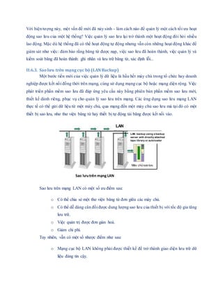 Với hiện tượng này, một vấn đề mới đã nảy sinh - làm cách nào để quản lý một cách tối ưu hoạt
động sao lưu của một hệ thống? Việc quản lý sao lưu lại trở thành một hoạt động đòi hỏi nhiều
lao động. Mặc dù hệ thống đã có thể hoạt động tự động nhưng vẫn còn những hoạt động khác để
giám sát như việc: đảm bảo rằng băng từ được nạp, việc sao lưu đã hoàn thành, việc quản lý và
kiểm soát băng đã hoàn thành: ghi nhãn và lưu trữ băng từ, xác định lỗi...
II.6.3. Sao lưu trên mạng cục bộ (LAN Backup)
Một bước tiến mới của việc quản lý dữ liệu là hầu hết máy chủ trong tổ chức hay doanh
nghiệp được kết nối đồng thời trên mạng, cùng sử dụng mạng cục bộ hoặc mạng diện rộng. Việc
phát triển phần mềm sao lưu đã đáp ứng yêu cầu này bằng phiên bản phần mềm sao lưu mới,
thiết kế dành riêng, phục vụ cho quản lý sao lưu trên mạng. Các ứng dụng sao lưu mạng LAN
thực tế có thể gửi dữ liệu từ một máy chủ, qua mạng đến một máy chủ sao lưu mà tại đó có một
thiết bị sao lưu, như thư viện băng từ hay thiết bị tự động tải băng được kết nối vào.
Sao lưu trên mạng LAN có một số ưu điểm sau:
o Có thể chia sẻ một thư viện băng từ đơn giữa các máy chủ.
o Có thể dễ dàng cân đối được dung lượng sao lưu của thiết bị với tốc độ gia tăng
lưu trữ.
o Việc quản trị được đơn giản hoá.
o Giảm chi phí.
Tuy nhiên, vẫn có một số nhược điểm như sau:
o Mạng cục bộ LAN không phải được thiết kế để trở thành giao diện lưu trữ dữ
liệu đáng tin cậy.
LAN backup using a backup
server with directly attached
tape library or autoloader
Máy chủ sao lưu
LAN
Sao lưutrên mạng LAN
 
