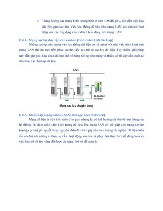 o Thông lượng của mạng LAN trung bình ở mức 100Mb/giây, dẫn đến việc kéo
dài thời gian sao lưu. Việc lưu thông dữ liệu trên mạng LAN làm cản trở hoạt
động của các ứng dụng chủ - khách hoạt động trên mạng LAN.
II.6.4. Mạng cục bộ, độc lập cho sao lưu (Dedicated LAN Backup)
Những vướng mắc trong việc lưu thông dữ liệu có thể giảm bớt nhờ việc triển khai một
mạng LAN thứ hai trực tiếp phục vụ cho việc lưu trữ và sao lưu dữ liệu. Tuy nhiên, giải pháp
này vẫn gặp phải khó khăn do hạn chế về băng thông trên mạng và thiếu độ tin cậy cần thiết để
đảm bảo việc backup dữ liệu.
II.6.5. Giải pháp mạng sao lưu SAN (Storage Area Network)
Mạng dữ liệu là một khái niệm đơn giản nhưng lại có ảnh hưởng rất lớn tới hoạt động của
hệ thống. Do đảm nhận việc khối lượng dữ liệu lớn, mạng SAN có thể giúp cho mạng sơ cấp
(mạng cục bộ) giải quyết được nguyên nhân đầu tiên gây nên hiện tượng tắc nghẽn. Dữ liệu luôn
sẵn có đối với những ai thực sự cần, hoạt động sao lưu và phục hồi thực hiện dễ dàng hơn và
việc lưu trữ dữ liệu cũng đã được tập trung hoá và dễ quản lý.
LAN
Dedicated
network
Mạng sao lưu chuyên dụng
 