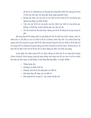 dữ liệu từ xa. Multiplexer có thể giúp làm tăng thêm chiều dài, nhưng chỉ thêm
25 mét cho mỗi máy chủ được gắn trong mạng (attached host).
o Không thể thêm vào hay bớt đi các thiết bị trên kênh SCSI mà không làm
ngưng hoạt động của kênh dữ liệu.
o Việc nối cáp SCSI trở nên phức tạp khi nhiều loại thiết bị cùng tham gia.
Không có HUB hay Switch để đơn giản hoá việc kết nối.
o Tốc độ truyền dữ liệu đạt được thông qua SCSI sẽ không đủ trong tương lai
gần.
Rõ ràng rằng SCSI không phải là giải pháp kết nối tốt nhất cho SAN, nhưng thực tế,
nhiều đơn vị vẫn đầu tư vào các thiết bị SCSI và không muốn thay đổi. Tuy nhiên kênh cáp
quang luôn sẵn sàng hỗ trợ giao tiếp SCSI, đáp ứng khả năng kết nối các thiết bị SCSI hiện tại
tới mạng SAN sử dụng kênh quang thông qua Fibre-Channel-to-SCSI routers. Không cần có sự
thay đổi các thiết bị lưu trữ SCSI mà vẫn có được những lợi điểm của kênh cáp quang.
Công nghệ cho phép mạng SAN có được những lợi điểm đó là sử dụng kênh quang
(Fibre Channel). Kênh quang cung cấp băng thông, khả năng chịu lỗi cao hơn và hỗ trợ nhiều
nền tảng mà một mạng sơ cấp không có khả năng đáp ứng nhiệm vụ truyền dữ liệu :
o Thông lượng lớn.
o Số lượng các thiết bị hỗ trợ.
o Khoảng cách tối đa cho phép giữa các thiết bị.
o Khả năng thay thế nóng của các thiết bị.
o Khả năng hỗ trợ và quản lý việc truyền dữ liệu lớn.
 
