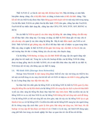 Thiết bị NAS về cơ bản là một máy tính đã được lược bớt. Mặc dù không có màn hình,
bàn phím nhưng chúng vẫn có hệ điều hành và chúng ta hoàn toàn có thể cấu hình chúng. Việc
kết nối tới các thiết bị này được thực hiện thông qua trình duyệt web từ một máy tính trong mạng.
Các hệ điều hành NAS là các phiên bản hệ điều hành UNIX đơn giản, chẳng hạn như FreeNAS.
FreeNAS hỗ trợ nhiều định dạng file, chẳng hạn như CIFS, FTP, NFS, TFTP, AFP, RSYNC và
iSCSI.
Do các thiết bị NAS tự quản lý các chức năng hệ thống file nên chúng không cần đến máy
chủ để thực hiện chức năng này. Các mạng sử dụng các thiết bị DAS được gắn với máy chủ sẽ
yêu cầu máy chủ quản lý các chức năng hệ thống file. Đây là một điểm mạnh của NAS so với
DAS. Thiết bị NAS sẽ giải phóng máy chủ để có thể thực hiện một số nhiệm vụ quan trọng khác.
Điều này cũng có nghĩa là thiết bị NAS sẽ đơn giản hơn trong việc cấu hình và bảo trì cho các
môi trường thực thi nhỏ vì chúng không yêu cầu các máy chủ chuyên dụng.
Các hệ thống NAS thường sử dụng các cấu hình RAID để cung cấp cho người dùng một
giải pháp lưu trữ mạnh mẽ. Trong tác vụ lưu trữ, backup dữ liệu của hệ thống NAS thì chúng
được sử dụng giống như là các thiết bị DAS, chỉ có một điều khác nhau duy nhất là các thiết bị
NAS được nối tới máy chủ thông qua các thiết bị mạng.
I.4. Mô hình SAN: (Storage Area Networks)
Storage Area Network là một mạng riêng được thiết kế cho việc mở rộng các thiết bị lưu
trữ một cách dễ dàng và các máy chủ khi kết nối với SAN sẽ nhận ra các khối ổ cứng giống như
là các ổ cứng đang chạy trực tiếp trên máy chủ.
Sự khác biệt lớn nhất giữa hệ thống NAS và hệ thống SAN là thiết bị NAS quản lý chức
năng hệ thống file của hệ điều hành còn hệ thống SAN chỉ cung cấp các dịch vụ lưu trữ theo khối
và để các chức năng hệ thống file được thực hiện bởi máy tính client. Một ưu điểm mà các hệ
thống SAN tỏ ra ưu việt hơn NAS là các hệ thống NAS không thể mở rộng một cách dễ dàng.
Còn hệ thống SAN có thể mở rộng hết sức đơn giản, mặc dù vậy các hệ thống NAS lại có giá
thành rẻ hơn so với hệ thống SAN. Ưu điểm lớn nhất mà hệ thống SAN mang lại cho người dùng
đó là chúng cung cấp cách thức quản lý đơn giản, khả năng mở rộng cao, linh hoạt, tốc độ
backup và truy cập dữ liệu được cải thiện rõ rệt. Chính vì lý do này, mô hình SAN đang ngày
càng phổ biến hơn trong các doanh nghiệp lớn thực sự quan tâm tới vấn đề lưu trữ dữ liệu.
 