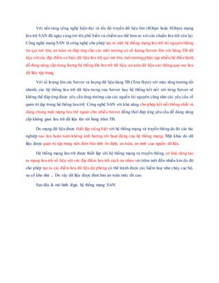 Với nền tảng công nghệ hiện đại và tốc độ truyền dữ liệu lớn (4Gbps hoặc 8Gbps) mạng
lưu trữ SAN đã ngày cảng trở lên phổ biến và chiếm ưu thế hơn so với các chuẩn lưu trữ còn lại.
Công nghệ mạng SAN là công nghệ cho phép tạo ra một hệ thống mạng lưu trữ tài nguyên thông
tin qui mô lớn, an toàn và đáp ứng cho các môi trường có số lượng Server lớn với hàng TB dữ
liệu với các đặc điểm cơ bản: dữ liệu lưu trữ qui mô lớn, môi trường phức tạp nhiều hệ điều hành,
dễ dàng nâng cấp dung lượng hệ thống đĩa lưu trữ dữ liệu, an toàn dữ liệu cao thông qua sao lưu
dữ liệu tập trung.
Với số lượng lớn các Server và lượng dữ liệu hàng TB (Tera Byte) với mức tăng trưởng rất
nhanh, các hệ thống lưu trữ dữ liệu trong của Server hay hệ thống kết nối với từng Server sẽ
không thể đáp ứng được yêu cầu tăng trưởng của các nguồn tài nguyên cũng như các yêu cầu về
quản trị tập trung hệ thống lưu trữ. Công nghệ SAN với khả năng cho phép kết nối thống nhất và
dùng chung một mạng lưu trữ ngoài cho nhiều Server đồng thời đáp ứng yêu cầu dễ dàng nâng
cấp không gian lưu trữ dữ liệu lên tới hàng trăm TB.
Do mạng dữ liệu được thiết lập riêng biệt với hệ thống mạng và truyền thông do đó các tác
nghiệp sao lưu hoàn toàn không ảnh hưởng tới hoạt động của hệ thống mạng. Mặt khác do dữ
liệu được quản trị tập trung nên đảm bảo tính ổn định, an toàn, an ninh của nguồn dữ liệu.
Hệ thống mạng lưu trữ được thiết lập với hệ thống mạng và truyền thông, có khả năng tạo
ra mạng lưu trữ số liệu với các địa điểm lưu trữ cách xa nhau vài trăm mét đến nhiều km do đó
cho phép tạo ra các điểm lưu dữ liệu dự phòng có thể tránh được các hiểm hoạ như cháy cục bộ,
sự cố khu nhà ... Do vậy dữ liệu được đảm bảo an toàn mức rất cao.
Sau đây là mô hình lôgic hệ thống mạng SAN:
 
