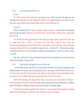 I.4.2 Các loại mạng SAN hiện có
FC SAN
FC SAN là mạng SAN giựa trên công nghệ quang ( Fibre Channel) cho phép tạo môi
trường kết nối mạng tốc độ cao (4, 8Gbps). FC SAN yêu cầu người dùng tạo một mạng FC riêng
biệt nhằm cung cấp nền tảng hạ tầng ổn định, tách rời cho hệ thống lưu trữ.
iSCSISAN
iSCSI là Internet SCSI ( Small Computer System Interface ) là một chuẩn công nghiệp
phát triển để cho phép truyền tải các lệnh SCSI qua mạng IP hiện có bằng cách sử dụng giao
thức TCP/IP.
Các lệnh SCSI và đóng gói dữ liệu có thể truyền qua mạng cục bộ ( mạng LAN ) hoặc qua
cả mạng diện rộng ( WAN ) mà không cần một Fiber Chennel mạng riêng biệt
iSCSI sử dụng không gian lưu trữ như VHD's trong Windows Server Storage , giảm chi phí khi
tận dụng hạ tầng LAN sẵn có ( các thiết bị mạng, Swich ,... trên nền IP ) . Không như giải pháp
mạng Fiber Channel ( FC ) SAN là phải xây dựng hạ tầng mạng mới với khu vực khác với khu
vưc LAN.
Đặc biệt , iSCSI SAN cũng như Fiber Channer SAN là hệ thống lưu trữ hiện sẵn trong
Server như là những ổ cứng cục bộ
I.4.3 Phân biệt công nghệ FC SAN và iSCSI SAN
Có rất nhiều chuyên gia CNTT xem xét dựa trên IP-iSCSI SAN như là một phương tiện
để tập trung lưu trữ cho các máy chủ ứng dụng của họ. Trái ngược với FC-SAN, IP-SAN có lợi
ích của bị dựa trên TCP / IP cho phép doanh nghiệp sử dụng thiết bị tiêu chuẩn Ethernet, NIC,
các công cụ và cơ sở những kiến thức trong đội ngũ nhân viên CNTT của họ.
iSCSI SAN dễ dùng, linh hoạt, dễ mở rộng, vì hoạt động dựa trên nền IP và Ethernet /
Internet, không đòi hỏi phần cứng đặc biệt nên người dùng hoàn toàn có thể triển khai, vận hành,
quản trị hệ thống với những kỹ năng căn bản như khi quản trị hệ thống mạng.
FC SAN yêu cầu phần cứng đặc biệt ( chuẩn FC), yêu cầu người dùng cần phải có kỹ năng
chuyên biệt về hệ thống FC SAN mới có thể vận hành và quản trị hệ thống.
 