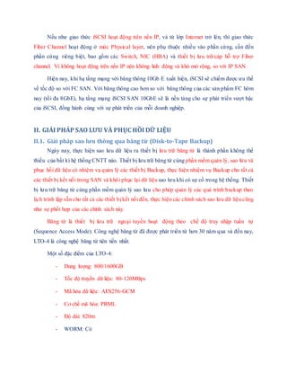 Nếu như giao thức iSCSI hoạt động trên nền IP, và từ lớp Internet trở lên, thì giao thức
Fiber Channel hoạt động ở mức Physical layer, nên phụ thuộc nhiều vào phần cứng, cần đến
phần cứng riêng biệt, bao gồm các Switch, NIC (HBA) và thiết bị lưu trữ/cáp hỗ trợ Fiber
channel. Vì không hoạt động trên nền IP nên không linh động và khó mở rộng, so với IP SAN.
Hiện nay, khi hạ tầng mạng với băng thông 10Gb E xuất hiện, iSCSI sẽ chiếm được ưu thế
về tốc độ so với FC SAN. Với băng thông cao hơn so với băng thông của các sản phẩm FC hôm
nay (tối đa 8GbE), hạ tầng mạng iSCSI SAN 10GbE sẽ là nền tảng cho sự phát triển vượt bậc
của iSCSI, đồng hành cùng với sự phát triển của mỗi doanh nghiệp.
II. GIẢI PHÁP SAO LƯU VÀ PHỤC HỒI DỮ LIỆU
II.1. Giải pháp sao lưu thông qua băng từ (Disk-to-Tape Backup)
Ngày nay, thực hiện sao lưu dữ liệu ra thiết bị lưu trữ băng từ là thành phần không thể
thiếu của bất kì hệ thống CNTT nào. Thiết bị lưu trữ băng từ cùng phần mềm quản lý, sao lưu và
phục hồi dữ liệu có nhiệm vụ quản lý các thiết bị Backup, thực hiện nhiệm vụ Backup cho tất cả
các thiết bị kết nối trong SAN và khôi phục lại dữ liệu sao lưu khi có sự cố trong hệ thống. Thiết
bị lưu trữ băng từ cùng phần mềm quản lý sao lưu cho phép quản lý các quá trình backup theo
lịch trình lập sẵn cho tất cả các thiết bị kết nối đến, thực hiện các chính sách sao lưu dữ liệu cũng
như sự phối hợp của các chính sách này.
Băng từ là thiết bị lưu trữ ngoại tuyến hoạt động theo chế độ truy nhập tuần tự
(Sequence Access Mode). Công nghệ băng từ đã được phát triển từ hơn 30 năm qua và đến nay,
LTO-4 là công nghệ băng từ tiên tiến nhất.
Một số đặc điểm của LTO-4:
- Dung lượng: 800/1600GB
- Tốc độ truyền dữ liệu: 80-120MBps
- Mã hóa dữ liệu: AES256-GCM
- Cơ chế mã hóa: PRML
- Độ dài: 820m
- WORM: Có
 