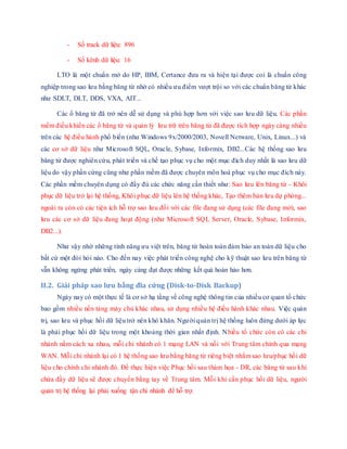 - Số track dữ liệu: 896
- Số kênh dữ liệu: 16
LTO là một chuẩn mở do HP, IBM, Certance đưa ra và hiện tại được coi là chuẩn công
nghiệp trong sao lưu bằng băng từ nhờ có nhiều ưu điểm vượt trội so với các chuẩn băng từ khác
như SDLT, DLT, DDS, VXA, AIT...
Các ổ băng từ đã trở nên dễ sử dụng và phù hợp hơn với việc sao lưu dữ liệu. Các phần
mềm điều khiển các ổ băng từ và quản lý lưu trữ trên băng từ đã được tích hợp ngày càng nhiều
trên các hệ điều hành phổ biến (như Windows 9x/2000/2003, Novell Netware, Unix, Linux...) và
các cơ sở dữ liệu như Microsoft SQL, Oracle, Sybase, Informix, DB2...Các hệ thống sao lưu
băng từ được nghiên cứu, phát triển và chế tạo phục vụ cho một mục đích duy nhất là sao lưu dữ
liệu do vậy phần cứng cũng như phần mềm đã được chuyên môn hoá phục vụ cho mục đích này.
Các phần mềm chuyên dụng có đầy đủ các chức năng cần thiết như: Sao lưu lên băng từ - Khôi
phục dữ liệu trở lại hệ thống, Khôi phục dữ liệu lên hệ thống khác, Tạo thêm bản lưu dự phòng...
ngoài ra còn có các tiện ích hỗ trợ sao lưu đối với các file đang sử dụng (các file đang mở), sao
lưu các cơ sở dữ liệu đang hoạt động (như Microsoft SQL Server, Oracle, Sybase, Informix,
DB2...).
Như vậy nhờ những tính năng ưu việt trên, băng từ hoàn toàn đảm bảo an toàn dữ liệu cho
bất cứ một đòi hỏi nào. Cho đến nay việc phát triển công nghệ cho kỹ thuật sao lưu trên băng từ
vẫn không ngừng phát triển, ngày càng đạt được những kết quả hoàn hảo hơn.
II.2. Giải pháp sao lưu bằng đĩa cứng (Disk-to-Disk Backup)
Ngày nay có một thực tế là cơ sở hạ tầng về công nghệ thông tin của nhiều cơ quan tổ chức
bao gồm nhiều nền tảng máy chủ khác nhau, sử dụng nhiều hệ điều hành khác nhau. Việc quản
trị, sao lưu và phục hồi dữ liệu trở nên khó khăn. Người quản trị hệ thống luôn đứng dưới áp lực
là phải phục hồi dữ liệu trong một khoảng thời gian nhất định. Nhiều tổ chức còn có các chi
nhánh nằm cách xa nhau, mỗi chi nhánh có 1 mạng LAN và nối với Trung tâm chính qua mạng
WAN. Mỗi chi nhánh lại có 1 hệ thống sao lưu bằng băng từ riêng biệt nhằm sao lưu/phục hồi dữ
liệu cho chính chi nhánh đó. Để thực hiện việc Phục hồi sau thảm họa - DR, các băng từ sau khi
chứa đầy dữ liệu sẽ được chuyển bằng tay về Trung tâm. Mỗi khi cần phục hồi dữ liệu, người
quản trị hệ thống lại phải xuống tận chi nhánh để hỗ trợ.
 