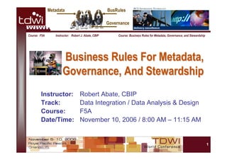 1
Course: F5A Instructor: Robert J. Abate, CBIP Course: Business Rules for Metadata, Governance, and Stewardship
Business Rules For Metadata,Business Rules For Metadata,
Governance, And StewardshipGovernance, And Stewardship
Instructor: Robert Abate, CBIP
Track: Data Integration / Data Analysis & Design
Course: F5A
Date/Time: November 10, 2006 / 8:00 AM – 11:15 AM
BusRulesMetadata
Governance
 