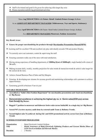  Staff to be trained and goals to be given for achieving sales target day wise
 Promo execution and driving promotional activities
Since Aug’2010-OCT2014 with Future Retail Limited (Future Group), Kolkata
As an ASSISTANT DEPARTMENT MANAGER( Childrenswear, Toys and Sports, Stationary)
Since April’2014-OCT2014 with Future Retail India Limited (Future Group), Kolkata
As a DEPARTMENT MANAGER (Menswear, Fashion Accessories)
Key Result Areas:
 Ensure the proper merchandising the products through Merchandise Presentation Manual(MPM)
 Assisting staff for excellent VM and excellent role play individually towards VM and product Display.
 To correctly serve our customers, control & supervising the staff.
 Ensuring customers walks out of the store with total satisfaction.
 Having strong experience of handling departments of 10000sq ft(out of 36000sqft) single handed with a team of
34 staffs.
 Making accurate daily, weekly, monthly projection for sales trends & transaction trends & achieve sales target for
the section & the store.
 Achieve Annual Business Plan of Sales and Net Margins
 Ensuring & developing new streams for revenue growth and maintaining relationships with customers to achieve
repeat business
 Generating growth in business Year on year
NOTABLE HIGHLIGHTS
 Accredited as “India’s Best Fashion Department” for merchandise presentation and visual merchandising
at Big Bazaar
 Demonstrated excellence in achieving the highest qty no. in Denim sales(2238 pcs) across
East Zone@ Big Bazaar.
 Bagged 1st
position in menswear and kidswear festive sales across India(40L in a single day) at Big Bazaar.
 Scored 94% in store mystery audit done by external audit Team @ Reliance Trends.
 Second highest sales No achieved during Eid and EOSS promotional activity across East Zone @Reliance
Trends
SUMMER INTERNSHIP PROGRAMME
Organization : Bajaj Electricals Limited, Kolkata
Title : Brand Awareness of Bajaj Electricals Lightning Products and Current Market Share of
LED Torch in Kolkata and Howrah Market.
Duration : 2 Months
 