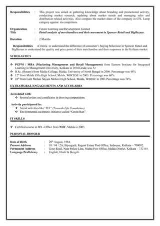 Responsibilities : This project was aimed at gathering knowledge about branding and promotional activity,
conducting market research, updating about market trends and managing sales and
distribution related activities. Also compare the market share of the company in CFL Lamp
category against its compititors.
Organization : Future Learning and Development Limited
Title : Detail analysis of merchandises and their movement in Spencer Retail and BigBazaar.
Duration : 2 Months
Responsibilities :Criteria to understand the difference of consumer’s buying behaviour in Spencer Retail and
BigBazaar.to understand the quality and price point of their merchandise and their responses to the Kolkata market.
SCHOLASTICS
 PGPM / MBA (Marketing Management and Retail Management) from Eastern Institute for Integrated
Learning in Management University, Kolkata in 2010.Grade was A+
 B.Sc. (Botany) from Malda College, Malda, University of North Bengal in 2006. Percentage was 48%
 12th
from Malda Zilla High School, Malda, WBCHSE in 2003. Percentage was 60%
 10th
from Lalit Mohan Shyam Mohini High School, Malda, WBBSE in 2001.Percentage was 74%
EXTRAMURAL ENGAGEMENTS AND ACCOLADES
Accredited with:
 Several prizes and certificates in drawing competitions.
Actively participated in:
 Social activities like ‘TLF’ (Towards Life Foundation).
 Environmental awareness initiative called “Green Run”.
IT SKILLS
 Certified course in MS - Office from NIIT, Malda in 2003.
PERSONAL DOSSIER
Date of Birth : 20th
August, 1984.
Present Address : 10 / 94 / 2A, Bijoygarh, Regent Estate Post Office, Jadavpur, Kolkata – 700092.
Permanent Address : Gour Road, Near Police Line, Malda Post Office, Malda District, Kolkata – 732101.
Language Proficiency : English, Hindi & Bengali.
 