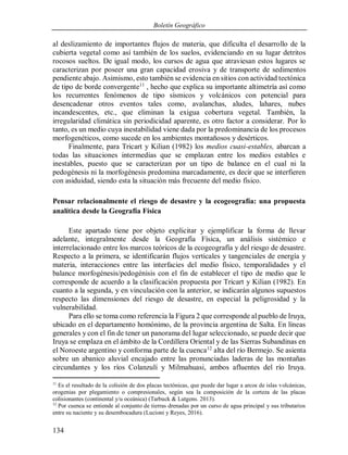 Boletín Geográfico
134
al deslizamiento de importantes flujos de materia, que dificulta el desarrollo de la
cubierta vegetal como así también de los suelos, evidenciando en su lugar detritos
rocosos sueltos. De igual modo, los cursos de agua que atraviesan estos lugares se
caracterizan por poseer una gran capacidad erosiva y de transporte de sedimentos
pendiente abajo. Asimismo, esto también se evidencia en sitios con actividad tectónica
de tipo de borde convergente11
, hecho que explica su importante altimetría así como
los recurrentes fenómenos de tipo sísmicos y volcánicos con potencial para
desencadenar otros eventos tales como, avalanchas, aludes, lahares, nubes
incandescentes, etc., que eliminan la exigua cobertura vegetal. También, la
irregularidad climática sin periodicidad aparente, es otro factor a considerar. Por lo
tanto, es un medio cuya inestabilidad viene dada por la predominancia de los procesos
morfogenéticos, como sucede en los ambientes montañosos y desérticos.
Finalmente, para Tricart y Kilian (1982) los medios cuasi-estables, abarcan a
todas las situaciones intermedias que se emplazan entre los medios estables e
inestables, puesto que se caracterizan por un tipo de balance en el cual ni la
pedogénesis ni la morfogénesis predomina marcadamente, es decir que se interfieren
con asiduidad, siendo esta la situación más frecuente del medio físico.
Pensar relacionalmente el riesgo de desastre y la ecogeografía: una propuesta
analítica desde la Geografía Física
Este apartado tiene por objeto explicitar y ejemplificar la forma de llevar
adelante, integralmente desde la Geografía Física, un análisis sistémico e
interrelacionado entre los marcos teóricos de la ecogeografía y del riesgo de desastre.
Respecto a la primera, se identificarán flujos verticales y tangenciales de energía y
materia, interacciones entre las interfacies del medio físico, temporalidades y el
balance morfogénesis/pedogénisis con el fin de establecer el tipo de medio que le
corresponde de acuerdo a la clasificación propuesta por Tricart y Kilian (1982). En
cuanto a la segunda, y en vinculación con la anterior, se indicarán algunos supuestos
respecto las dimensiones del riesgo de desastre, en especial la peligrosidad y la
vulnerabilidad.
Para ello se toma como referencia la Figura 2 que corresponde al pueblo de Iruya,
ubicado en el departamento homónimo, de la provincia argentina de Salta. En líneas
generales y con el fin de tener un panorama del lugar seleccionado, se puede decir que
Iruya se emplaza en el ámbito de la Cordillera Oriental y de las Sierras Subandinas en
el Noroeste argentino y conforma parte de la cuenca12
alta del río Bermejo. Se asienta
sobre un abanico aluvial encajado entre las pronunciadas laderas de las montañas
circundantes y los ríos Colanzulí y Milmahuasi, ambos afluentes del río Iruya.
11
Es el resultado de la colisión de dos placas tectónicas, que puede dar lugar a arcos de islas volcánicas,
orogenias por plegamiento o compresionales, según sea la composición de la corteza de las placas
colisionantes (continental y/u oceánica) (Tarbuck & Lutgens. 2013).
12
Por cuenca se entiende al conjunto de tierras drenadas por un curso de agua principal y sus tributarios
entre su naciente y su desembocadura (Lucioni y Reyes, 2016).
 