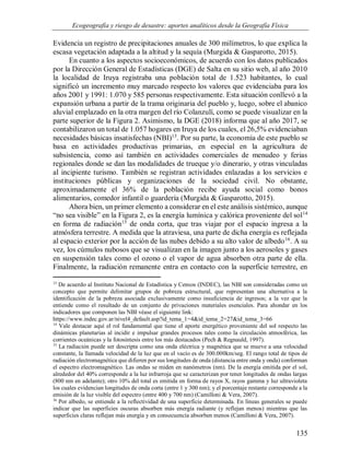Ecogeografía y riesgo de desastre: aportes analíticos desde la Geografía Física
135
Evidencia un registro de precipitaciones anuales de 300 milímetros, lo que explica la
escasa vegetación adaptada a la altitud y la sequía (Murgida & Gasparotto, 2015).
En cuanto a los aspectos socioeconómicos, de acuerdo con los datos publicados
por la Dirección General de Estadísticas (DGE) de Salta en su sitio web, al año 2010
la localidad de Iruya registraba una población total de 1.523 habitantes, lo cual
significó un incremento muy marcado respecto los valores que evidenciaba para los
años 2001 y 1991: 1.070 y 585 personas respectivamente. Esta situación conllevó a la
expansión urbana a partir de la trama originaria del pueblo y, luego, sobre el abanico
aluvial emplazado en la otra margen del río Colanzulí, como se puede visualizar en la
parte superior de la Figura 2. Asimismo, la DGE (2018) informa que al año 2017, se
contabilizaron un total de 1.057 hogares en Iruya de los cuales, el 26,5% evidenciaban
necesidades básicas insatisfechas (NBI)13
. Por su parte, la economía de este pueblo se
basa en actividades productivas primarias, en especial en la agricultura de
subsistencia, como así también en actividades comerciales de menudeo y ferias
regionales donde se dan las modalidades de trueque y/o dinerario, y otras vinculadas
al incipiente turismo. También se registran actividades enlazadas a los servicios e
instituciones públicas y organizaciones de la sociedad civil. No obstante,
aproximadamente el 36% de la población recibe ayuda social como bonos
alimentarios, comedor infantil o guardería (Murgida & Gasparotto, 2015).
Ahora bien, un primer elemento a considerar en el este análisis sistémico, aunque
“no sea visible” en la Figura 2, es la energía lumínica y calórica proveniente del sol14
en forma de radiación15
de onda corta, que tras viajar por el espacio ingresa a la
atmósfera terrestre. A medida que la atraviesa, una parte de dicha energía es reflejada
al espacio exterior por la acción de las nubes debido a su alto valor de albedo16
. A su
vez, los cúmulos nubosos que se visualizan en la imagen junto a los aerosoles y gases
en suspensión tales como el ozono o el vapor de agua absorben otra parte de ella.
Finalmente, la radiación remanente entra en contacto con la superficie terrestre, en
13
De acuerdo al Instituto Nacional de Estadística y Censos (INDEC), las NBI son consideradas como un
concepto que permite delimitar grupos de pobreza estructural, que representan una alternativa a la
identificación de la pobreza asociada exclusivamente como insuficiencia de ingresos; a la vez que la
entiende como el resultado de un conjunto de privaciones materiales esenciales. Para ahondar en los
indicadores que componen las NBI véase el siguiente link:
https://www.indec.gov.ar/nivel4_default.asp?id_tema_1=4&id_tema_2=27&id_tema_3=66
14
Vale destacar aquí el rol fundamental que tiene el aporte energético proveniente del sol respecto las
dinámicas planetarias al incidir e impulsar grandes procesos tales como la circulación atmosférica, las
corrientes oceánicas y la fotosíntesis entre los más destacados (Pech & Regnauld, 1997).
15
La radiación puede ser descripta como una onda eléctrica y magnética que se mueve a una velocidad
constante, la llamada velocidad de la luz que en el vacío es de 300.000km/seg. El rango total de tipos de
radiación electromagnética que difieren por sus longitudes de onda (distancia entre onda y onda) conforman
el espectro electromagnético. Las ondas se miden en nanómetros (nm). De la energía emitida por el sol,
alrededor del 40% corresponde a la luz infrarroja que se caracterizan por tener longitudes de ondas largas
(800 nm en adelante); otro 10% del total es emitida en forma de rayos X, rayos gamma y luz ultravioleta
los cuales evidencian longitudes de onda corta (entre 1 y 300 nm); y el porcentaje restante corresponde a la
emisión de la luz visible del espectro (entre 400 y 700 nm) (Camilloni & Vera, 2007).
16
Por albedo, se entiende a la reflectividad de una superficie determinada. En líneas generales se puede
indicar que las superficies oscuras absorben más energía radiante (y reflejan menos) mientras que las
superficies claras reflejan más energía y en consecuencia absorben menos (Camilloni & Vera, 2007).
 