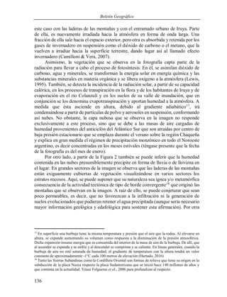 Boletín Geográfico
136
este caso con las laderas de las montañas y con el entramado urbano de Iruya. Parte
de ella, es nuevamente irradiada hacia la atmósfera en forma de onda larga. Una
fracción de ella sale hacia el espacio exterior, pero otra es absorbida y retenida por los
gases de invernadero en suspensión como el dióxido de carbono o el metano, que la
vuelven a irradiar hacia la superficie terrestre, dando lugar así al llamado efecto
invernadero (Camilloni & Vera, 2007).
Asimismo, la vegetación que se observa en la fotografía capta parte de la
radiación para llevar a cabo el proceso de fotosíntesis. En él, se asimilan dióxido de
carbono, agua y minerales, se transforman la energía solar en energía química y las
substancias minerales en materia orgánica y se libera oxígeno a la atmósfera (Lewis,
1995). También, se detecta la incidencia de la radiación solar, a partir de su capacidad
calórica, en los procesos de transpiración en la flora y de los habitantes de Iruya y de
evaporación en el río Colanzulí y en los suelos de su valle de inundación, que en
conjunción se los denomina evapotranspiración y aportan humedad a la atmósfera. A
medida que ésta asciende en altura, debido al gradiente adiabático17
, irá
condensándose a partir de partículas de polvo y aerosoles en suspensión, conformando
así nubes. No obstante, la capa nubosa que se observa en la imagen no responde
exclusivamente a este proceso, sino que se debe a las masas de aire cargadas de
humedad provenientes del anticiclón del Atlántico Sur que son atraídas por centro de
baja presión estacionario que se emplaza durante el verano sobre la región Chaqueña
y explica en gran medida el régimen de precipitación monzónico en todo el Noroeste
argentino, es decir concentradas en los meses estivales (téngase presente que la fecha
de la fotografía es del mes de enero).
Por otro lado, a partir de la Figura 2 también se puede inferir que la humedad
contenida en las nubes presumiblemente precipite en forma de lluvia o de llovizna en
el lugar. En grandes sectores de la imagen se observa que las laderas de las montañas
están exiguamente cubiertas de vegetación visualizándose en varios sectores los
estratos rocosos. Aquí, se puede suponer que su naturaleza sea ígnea y/o metamórfica
consecuencia de la actividad tectónica de tipo de borde convergente18
que originó las
montañas que se observan en la imagen. A raíz de ello, se puede conjeturar que sean
poco permeables, es decir, que no favorezcan a la infiltración ni la generación de
suelos evolucionados que pudieran retener el agua precipitada (aunque sería necesario
mayor información geológica y edafológica para sostener esta afirmación). Por otra
17
En superficie una burbuja tiene la misma temperatura y presión que el aire que la rodea. Al elevarse en
altura, se expande aumentando su volumen como respuesta a la disminución de la presión atmosférica.
Dicha expansión insume energía que es consumida del interior de la masa de aire de la burbuja. De allí, que
al ascender se expanda y se enfríe y al descender se comprima y se caliente. En líneas generales, cuando la
burbuja de aire no esté saturada de humedad, el gradiente de temperatura con la altura tendrá un valor
constante de aproximadamente -1°C cada 100 metros de elevación (Hurtado, 2016)
18
Tanto las Sierras Subandinas como la Cordillera Oriental son formas de relieve que tiene su origen en la
subducción de la placa Nazca respecto la placa Sudamericana que se inició hace 140 millones de años y
que continúa en la actualidad. Véase Folgueras et al., 2006 para profundizar al respecto.
 
