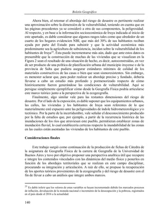 Boletín Geográfico
140
Ahora bien, al retomar el abordaje del riesgo de desastre es pertinente realizar
una aproximación sobre la dimensión de la vulnerabilidad, teniendo en cuenta que en
las páginas precedentes ya se consideró a otra de sus componentes, la peligrosidad.
Al respecto, y en base a la información socioeconómica de Iruya indicada al inicio de
este apartado, es dable considerar que algunos rasgos tales como que alrededor de un
cuarto de los hogares evidencien NBI, que más del 30% de sus habitantes reciban
ayuda por parte del Estado para subsistir y que la actividad económica más
predominante sea la agricultura de subsistencia, incidan sobre la vulnerabilidad de los
habitantes de Iruya25
. Ésta puede incrementarse más aún, dado que ante estos datos es
presumible que la construcción de muchas de las viviendas que se visualizan en la
Figura 2 sean el resultado de una situación de hecho, es decir, autoconstruídas, en vez
de ser producto de una política de planificación urbana del municipio iruyense o de la
provincia de Salta que pudiera asegurar estándares mínimos de calidad de los
materiales constructivos de las casas o bien que sean sismoresistentes. Sin embargo,
es menester aclarar que, para poder realizar un abordaje preciso y fundado, debería
llevarse a cabo un estudio más profundo y pormenorizado respecto de cómo
históricamente fueron generándose las condiciones de vulnerabilidad. Aquí se
persigue simplemente ejemplificar cómo desde la Geografía Física podría articularse
este marco teórico junto a la perspectiva de la ecogeografía.
Finalmente, algo similar vale para las restantes dimensiones del riesgo de
desastre. Por el lado de la exposición, es dable suponer que los equipamientos urbanos,
las calles, las viviendas y los habitantes de Iruya sean referentes de lo que
materialmente esté expuesto ante las peligrosidades de índole hidrometeorológico y/o
tectónico. Por la parte de la incertidumbre, vale señalar el desconocimiento producido
por la falta de estudios que, por ejemplo, a partir de la recurrencia histórica de las
inundaciones de los ríos que atraviesan este pueblo, permitieran establecer zonas de
inundación fluvial, lo cual establecería certezas respecto la inundabilidad de las zonas
en las cuales están asentadas las viviendas de los habitantes de este pueblo.
Consideraciones finales
Este trabajo surgió como continuación de la producción de fichas de Cátedra de
la asignatura de Geografía Física de la carrera de Geografía de la Universidad de
Buenos Aires y tuvo por objetivo proponer una perspectiva analítica útil que recupere
e integre los contenidos vinculados con las dinámicas del medio físico y ponerlos en
función de los abordajes territoriales que se realizan en este campo disciplinar,
procurando su integración y articulación. A raíz de ello, se propuso la recuperación
de los aportes teóricos provenientes de la ecogeografía y del riesgo de desastre con el
fin de llevar a cabo un análisis que integre ambos marcos.
25
Es dable inferir que los valores de estas variables se hayan incrementado debido los marcados procesos
de inflación, devaluación de la moneda nacional e incremento de la desocupación y la pobreza, registrados
en el país desde el 2016 a la actualidad.
 
