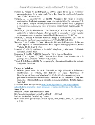 Ecogeografía y riesgo de desastre: aportes analíticos desde la Geografía Física
143
Morello, J., Pengue, W. & Rodríguez, A. (2006). Etapas de uso de los recursos y
desmantelamiento de la biota en el Chaco. En: Situación Ambiental Argentina
2005. FVSA, Buenos Aires.
Murgida, A. M. &Gasparotto, M. (2015). Percepción del riesgo y sistemas
participativos de alerta temprana en Iruya, provincia de Salta. En: Natenzon, C. &
Ríos, D. (Eds.) Riesgos, catástrofes y vulnerabilidades. Aportes desde la geografía
y otras ciencias sociales para casos argentinos, Imago Mundi, Buenos Aires, 75-
96pp.
Natenzon, C. (2015) “Presentación”. En: Natenzon, C. & Ríos, D. (Eds.) Riesgos,
catástrofes y vulnerabilidades. Aportes desde la geografía y otras ciencias
sociales para casos argentinos, Imago Mundi, Buenos Aires, IX-XXVpp.
Natenzon, C. (1995). Catástrofes naturales, riesgo e incertidumbre. En: Serie de
Documentos e Informes de Investigación, N° 197, FLACSO, 1-19pp.
Natenzon C. & González, S. (2004). Geografía Física en la Universidad de Buenos
Aires. Aportes a la cuestión ambiental. En: Congreso de Geografía Física, Puerto
Vallarta, 28 -30 de abril, 19pp.
Reboratti, C. (2012) Ambiente y Sociedad. Conflictos y relaciones. Prehistoria
ediciones, Buenos Aires.
Strahler A. & Strahler A. (1989). Geografía Física. Omega, Barcelona.
Tarbuck, E. & Lutgens, F. (2005). Ciencias de la Tierra. Una introducción a la
geología física. Pearson – Pretince Hall, Madrid.
Tricart, J. & Kilian, J. (1982). La eco-geografía y la ordenación del medio natural.
Anagrama, Barcelona.
Fuentes periodísticas
El Tribuno. (09 de marzo de 2019). Evacuados en Iruya por temor a desbordes e
inundaciones. El Tribuno, San Salvador de Jujuy. Recuperado de
https://www.eltribuno.com/jujuy/nota/2018-3-9-16-23-0-evacuados-en-iruya-
por-temor-a-desbordes-e-inundaciones La Gaceta (02 de febrero de 2018). Más
municipios están inundados y se suman las asistencias en el norte de Salta. Sección
Sociedad,
La Gaceta, Salta. Recuperado de https://www.lagacetasalta.com.ar/nota/98544/
actualidad/mas-municipios-estan-inundados-se-suman-asistencias-norte-salta.html
Sitios Web.
Dirección General de Estadísticas de Salta:
http://estadisticas.salta.gov.ar/web/level3/2/2/111/101/null
Instituto Nacional de Estadística y Censos:
https://www.indec.gov.ar/nivel4_default.asp?id_tema_1=4&id_tema_2=27&id_tem
a_3=66
 