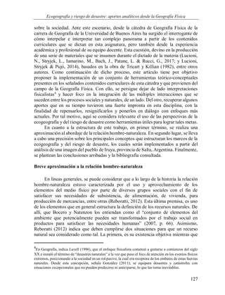 Ecogeografía y riesgo de desastre: aportes analíticos desde la Geografía Física
127
sobre la sociedad. Ante este escenario, desde la cátedra de Geografía Física de la
carrera de Geografía de la Universidad de Buenos Aires ha surgido el interrogante de
cómo interpelar e interpretar tan complejo panorama a partir de los contenidos
curriculares que se dictan en esta asignatura, pero también desde la experiencia
académica y profesional de su equipo docente. Esta cuestión, devino en la producción
de una serie de materiales que se insumen durante el dictado de la materia (Lucioni,
N., Stryjek, L., Iamarino, M., Bach, J., Patane, L. & Rucci, G., 2017; y Lucioni,
Stryjek & Pujó, 2014), basados en la obra de Tricart y Killian (1982), entre otros
autores. Como continuación de dicho proceso, este artículo tiene por objetivo
proponer la implementación de un conjunto de herramientas teórico-conceptuales
presentes en los señalados contenidos curriculares de esta cátedra y que provienen del
campo de la Geografía Física. Con ello, se persigue dejar de lado interpretaciones
fisicalistas4
y hacer foco en la integración de las múltiples interacciones que se
suceden entre los procesos sociales y naturales, de un lado. Del otro, recuperar algunos
aportes que en su tiempo tuvieron una fuerte impronta en esta disciplina, con la
finalidad de repensarlos, resignificarlos y ponerlos en diálogo con enfoques más
actuales. Por tal motivo, aquí se considera relevante el uso de las perspectivas de la
ecogeografía y del riesgo de desastre como herramientas útiles para lograr tales metas.
En cuanto a la estructura de este trabajo, en primer término, se realiza una
aproximación al abordaje de la relación hombre-naturaleza. En segundo lugar, se lleva
a cabo una precisión sobre los principales conceptos que estructuran los marcos de la
ecogeografía y del riesgo de desastre, los cuales serán implementados a partir del
análisis de una imagen del pueblo de Iruya, provincia de Salta, Argentina. Finalmente,
se plantean las conclusiones arribadas y la bibliografía consultada.
Breve aproximación a la relación hombre-naturaleza
En líneas generales, se puede considerar que a lo largo de la historia la relación
hombre-naturaleza estuvo caracterizada por el uso y aprovechamiento de los
elementos del medio físico por parte de diversos grupos sociales con el fin de
satisfacer sus necesidades de subsistencia, de alimentación, de vivienda, para
producción de mercancías, entre otras (Reboratti, 2012). Esta última premisa, es uno
de los elementos que en general estructura la definición de los recursos naturales. De
allí, que Bocero y Natenzon los entiendan como el “conjunto de elementos del
ambiente que potencialmente pueden ser transformados por el trabajo social en
productos para satisfacer las necesidades humanas” (2007, p. 66). Asimismo,
Reboratti (2012) indica que deben cumplirse dos situaciones para que un recurso
natural sea considerado como tal. La primera, es su existencia objetiva mientras que
4
En Geografía, indica Lavell (1996), que el enfoque fisicalista comenzó a gestarse a comienzos del siglo
XX e instaló el término de “desastres naturales” a la vez que puso el foco de atención en los eventos físicos
extremos, posicionando a la sociedad en un rol pasivo, la cual era receptora de los embates de estas fuerzas
naturales. Desde esta concepción, señala González (2011), se equipara desastres y catástrofes con
situaciones excepcionales que no pueden predecirse ni anticiparse, lo que las torna inevitables.
 