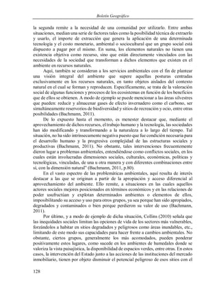 Boletín Geográfico
128
la segunda remite a la necesidad de una comunidad por utilizarlo. Entre ambas
situaciones, median una serie de factores tales como la posibilidad técnica de extraerlo
y usarlo, el importe de extracción que genera la aplicación de una determinada
tecnología y el costo monetario, ambiental o sociocultural que un grupo social está
dispuesto a pagar por el mismo. En suma, los elementos naturales no tienen una
existencia objetiva como recurso, sino que están directamente vinculados con las
necesidades de la sociedad que transforman a dichos elementos que existen en el
ambiente en recursos naturales.
Aquí, también se consideran a los servicios ambientales con el fin de plantear
una visión integral del ambiente que supere aquellas posturas centradas
exclusivamente en los recursos naturales, en tanto objetos aislados del contexto
natural en el cual se forman y reproducen. Específicamente, se trata de la valoración
social de algunas funciones y procesos de los ecosistemas en función de los beneficios
que de ellos se obtienen. A modo de ejemplo se puede mencionar a las áreas silvestres
que pueden: reducir y almacenar gases de efecto invernadero como el carbono, ser
simultáneamente reservorios de biodiversidad y sitios de recreación y ocio, entre otras
posibilidades (Bachmann, 2011).
De lo expuesto hasta el momento, es menester destacar que, mediante el
aprovechamiento de dichos recursos, el trabajo humano y la tecnología, las sociedades
han ido modificando y transformando a la naturaleza a lo largo del tiempo. Tal
situación, no ha sido intrínsecamente negativa puesto que fue condición necesaria para
el desarrollo humano y la progresiva complejidad de las estructuras sociales y
productivas (Bachmann, 2011). No obstante, tales intervenciones frecuentemente
dieron lugar a problemas ambientales, entendiéndose como conflictos sociales, en los
cuales están involucradas dimensiones sociales, culturales, económicas, políticas y
tecnológicas, vinculadas, de una u otra manera y con diferentes combinaciones entre
sí, con la dimensión natural” (Bachmann, 2011, p.80).
En el vasto espectro de las problemáticas ambientales, aquí resulta de interés
destacar a las que se originan a partir de la apropiación y acceso diferencial al
aprovechamiento del ambiente. Ello remite, a situaciones en las cuales aquellos
actores sociales mejores posicionados en términos económicos y en las relaciones de
poder usufructúan y explotan determinados ambientes o elementos de ellos,
imposibilitando su acceso y uso para otros grupos, ya sea porque han sido apropiados,
degradados y contaminados o bien porque perdieron su valor de uso (Bachmann,
2011).
Por último, y a modo de ejemplo de dicha situación, Collins (2010) señala que
las inequidades sociales limitan las opciones de vida de los sectores más vulnerables,
forzándolos a habitar en sitios degradados y peligrosos como áreas inundables, etc.,
limitando de este modo sus capacidades para hacer frente a cambios ambientales. No
obstante, ciertos grupos, generalmente los más acomodados, pueden ponderar
positivamente estos lugares, como sucede en los ambientes de humedales donde se
valoriza la vista paisajística, la disponibilidad de espacios verdes, entre otras. En estos
casos, la intervención del Estado junto a las acciones de las instituciones del mercado
inmobiliario, tienen por objeto disminuir el potencial peligroso de esos sitios con el
 