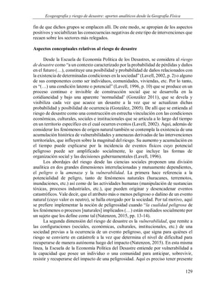 Ecogeografía y riesgo de desastre: aportes analíticos desde la Geografía Física
129
fin de que dichos grupos se emplacen allí. De este modo, se apropian de los aspectos
positivos y sociabilizan las consecuencias negativas de este tipo de intervenciones que
recaen sobre los sectores más relegados.
Aspectos conceptuales relativos al riesgo de desastre
Desde la Escuela de Economía Política de los Desastres, se considera al riesgo
de desastre como “a un contexto caracterizado por la probabilidad de pérdidas y daños
en el futuro (…), constituye una posibilidad y probabilidad de daños relacionados con
la existencia de determinadas condiciones en la sociedad” (Lavell, 2002, p. 2) o alguno
de sus componentes como ser individuos, comunidades, viviendas, etc. Por lo tanto,
es “(…) una condición latente o potencial” (Lavell, 1996, p. 10) que se produce en un
proceso continuo e invisible de construcción social que se desarrolla en la
cotidianeidad y bajo una aparente ‘normalidad’ (González 2011), que se devela y
visibiliza cada vez que acaece un desastre a la vez que se actualizan dichas
probabilidad y posibilidad de ocurrencia (González, 2005). De allí que se entienda al
riesgo de desastre como una construcción en estrecha vinculación con las condiciones
económicas, culturales, sociales e institucionales que se articula a lo largo del tiempo
en un territorio específico en el cual ocurren eventos (Lavell, 2002). Aquí, además de
considerar los fenómenos de origen natural también se contempla la existencia de una
acumulación histórica de vulnerabilidades y amenazas derivadas de las intervenciones
territoriales, que influyen sobre la magnitud del riesgo. Su aumento y acumulación en
el tiempo puede explicarse por la incidencia de eventos físicos cuyo potencial
peligroso puede ser amplificado socialmente, lo que incluye las formas de
organización social y las decisiones gubernamentales (Lavell, 1996).
Los abordajes del riesgo desde las ciencias sociales proponen una división
analítica en dos grandes dimensiones interrelacionadas y mutuamente dependientes,
el peligro o la amenaza y la vulnerabilidad. La primera hace referencia a la
potencialidad de peligro, tanto de fenómenos naturales (huracanes, terremotos,
inundaciones, etc.) así como de las actividades humanas (manipulación de sustancias
tóxicas, procesos industriales, etc.), que pueden originar y desencadenar eventos
catastróficos. Vale decir, que el atributo más o menos peligroso o dañino de un evento
natural (cuyo valor es neutro), se halla otorgado por la sociedad. Por tal motivo, aquí
se prefiere implementar la noción de peligrosidad cuando “la cualidad peligrosa de
los fenómenos o procesos [naturales] implicados (…) están mediados socialmente por
un sujeto que los define como tal (Natenzon, 2015, pp. 13-14).
La segunda dimensión del riesgo de desastre es la vulnerabilidad, que remite a
las configuraciones (sociales, económicas, culturales, institucionales, etc.) de una
sociedad previas a la ocurrencia de un evento peligroso, que signa para quiénes el
riesgo se convierte en catástrofe a la vez que determina el nivel de dificultad para
recuperarse de manera autónoma luego del impacto (Natenzon, 2015). En esta misma
línea, la Escuela de la Economía Política del Desastre entiende por vulnerabilidad a
la capacidad que posee un individuo o una comunidad para anticipar, sobrevivir,
resistir y recuperarse del impacto de una peligrosidad. Aquí es preciso tener presente
 