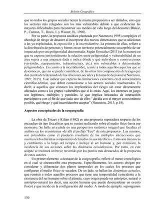 Boletín Geográfico
130
que no todos los grupos sociales tienen la misma propensión a ser dañados, sino que
los sectores más relegados son los más vulnerables debido a que evidencian las
mayores dificultades para reconstruir sus medios de vida luego del desastre (Blakie,
P., Cannon, T., Davis, I. y Wisner, B., 1996).
Por su parte, la propuesta analítica planteada por Natenzon (1995) complejiza el
abordaje de riesgo de desastre al incorporar dos nuevas dimensiones que se adicionan
a las ya explicitadas, la exposición y la incertidumbre. La primera de ellas, refiere a
la distribución de personas y bienes en un territorio potencialmente susceptible de ser
impactado por una peligrosidad determinada. Según González (2011) es la manera en
que se expresa territorialmente la relación entre peligrosidad y vulnerabilidad de un
área sujeta a una amenaza dada e indica dónde y qué individuos y construcciones
(viviendas, equipamiento, infraestructura, etc.) son vulnerables a determinadas
peligrosidades. En cuanto a la incertidumbre, remite a todos aquellos aspectos que se
desconocen, que no se puede cuantificar, de las otras tres componentes del riesgo que
dan cuenta del entramado de las relaciones sociales y la toma de decisiones (Natenzon,
1995; 2015). Vale indicar que expresa las limitaciones existentes en el conocimiento
científico-técnico, que deben comunicarse a los actores sociales involucrados. Es
decir, a aquellos que conocen las implicancias del riesgo sin estar directamente
afectados como a los grupos vulnerables que sí lo están. Aquí, los intereses en juego
son legítimos, múltiples y parciales, lo que implica instancias de interacción
participativa con el fin de que cada uno de ellos “decida con el mayor conocimiento
posible, qué riesgo y qué incertidumbre aceptar” (Natenzon, 2015, p.18).
Aspectos conceptuales de la ecogeografía
La obra de Tricart y Kilian (1982) es una propuesta superadora respecto de los
encuadres de tipo fisicalistas que se venían realizando sobre el medio físico hasta ese
momento. Se halla articulada en una perspectiva sistémica integral que focaliza el
análisis en los ecosistemas -de allí el prefijo “Eco” de esta propuesta-. Los mismos,
son entendidos como el producto resultante de las múltiples interacciones que
mantienen las distintas componentes del medio en sus interfacies. Estas son dinámicas
y cambiantes a lo largo del tiempo e incluye al ser humano y, por extensión, la
incidencia de sus acciones sobre las dinámicas ecosistémicas. Por tanto, en este
acápite se realizará un breve recorrido por los puntos más destacados de la propuesta
de estos autores.
Un primer elemento a destacar de la ecogeografía, refiere al marco cronológico
en el cual se circunscribe esta propuesta. Específicamente, los autores abogan por
considerar y diferenciar dos planos temporales en los cuales los procesos que
configuran el medio físico se suceden. De un lado, se hallan las dinámicas actuales,
que remiten a todos aquellos procesos que tiene una temporalidad coincidente a la
existencia del ser humano sobre el planeta, cuyo origen puede ser antrópico, natural o
antrópico-natural (es decir, una acción humana que puede desencadenar un evento
físico) y que incide en la configuración del medio. A modo de ejemplo, supongamos
 
