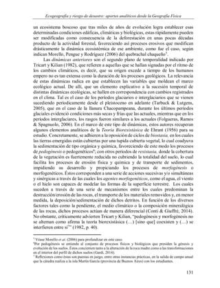 Ecogeografía y riesgo de desastre: aportes analíticos desde la Geografía Física
131
un ecosistema boscoso que tras miles de años de evolución logra establecer esas
determinadas condiciones edáficas, climáticas y biológicas, estas rápidamente pueden
ser modificadas como consecuencia de la deforestación en unas pocas décadas
producto de la actividad forestal, favoreciendo así procesos erosivos que modifican
drásticamente la dinámica ecosistémica de ese ambiente, como fue el caso, según
indican Morello, Pengue y Rodríguez (2006) del quebrachal chaqueño5
.
Las dinámicas anteriores son el segundo plano de temporalidad indicado por
Tricart y Kilian (1982), que refieren a aquellas que se hallan signadas por el ritmo de
los cambios climáticos, es decir, que su origen excede a tiempo de los humanos
empero no es tan extensa como la duración de los procesos geológicos. La relevancia
de estas dinámicas radica en que establecen las variables que moldean el marco
ecológico actual. De allí, que un elemento explicativo a la sucesión temporal de
distintas dinámicas ecológicas, se hallen en correspondencia con cambios registrados
en el clima. Tal es el caso de los períodos glaciarios e interglaciarios que se vienen
sucediendo períodicamente desde el pleistoceno en adelante (Tarbuck & Lutgens,
2005), que en el caso de la llanura Chacopampeana, durante los últimos períodos
glaciales evidenció condiciones más secas y frías que las actuales, mientras que en los
períodos interglaciares, los rasgos fueron similares a los actuales (Folgueras, Ramos
& Spagnuolo, 2006). En el marco de este tipo de dinámicas, estos autores recuperan
algunos elementos analíticos de la Teoría Biorexistásica de Ehrant (1956) para su
estudio. Concretamente, se adhieren a la oposición de ciclos de biostasia, en los cuales
las tierras emergidas están cubiertas por una tupida cubierta vegetal, lo cual coadyuva
la sedimentación de tipo orgánica y química, favoreciendo de este modo los procesos
de pedogénesis o pedogenéticos6
; con otros períodos de rexistasia, donde la cobertura
de la vegetación es fuertemente reducida no cubriendo la totalidad del suelo, lo cual
facilita los procesos de erosión física y química y de transporte de sedimentos,
impidiendo su desarrollo y propiciando los procesos de morfogénesis o
morfogenéticos. Éstos corresponden a una serie de acciones sucesivas y/o simultáneas
y sinérgicas a través de las cuales los agentes morfogenéticos, como el agua, el viento
o el hielo son capaces de modelar las formas de la superficie terrestre. Los cuales
suceden a través de una serie de mecanismos entre los cuales predominan la
destrucción/erosión de las rocas, el transporte de los materiales removidos y, en menor
medida, la deposición/sedimentación de dichos detritos. En función de los diversos
factores tales como la pendiente, el medio climático o la composición mineralógica
de las rocas, dichos procesos actúan de manera diferencial (Conti & Giuffré, 2014).
No obstante, críticamente advierten Tricart y Kilian, “pedogénesis y morfogénesis no
se alternan como afirma la teoría biorexistásica (…) [sino que] coexisten y (…) se
interfieren entre sí7
” (1982, p. 40).
5
Véase Morello et at. (2006) para profundizar en este caso.
6
Por pedogénesis se entiende al conjunto de procesos físicos y biológicos que presiden la génesis y
evolución de los suelos. Éstos conciernen tanto a la alteración de la roca madre como a las transformaciones
en el interior del perfil de dichos suelos (Gardi, 2014).
7
Reflexiones como éstas son puestas en juego, entre otras instancias prácticas, en la salida de campo anual
que la cátedra realiza a la isla Martín García (provincia de Buenos Aires) con los estudiantes.
 