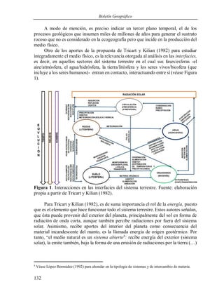 Boletín Geográfico
132
A modo de mención, es preciso indicar un tercer plano temporal, el de los
procesos geológicos que insumen miles de millones de años para generar el sustrato
rocoso que no es considerado en la ecogeografía pero que incide en la producción del
medio físico.
Otro de los aportes de la propuesta de Tricart y Kilian (1982) para estudiar
integradamente el medio físico, es la relevancia otorgada al análisis en las interfacies,
es decir, en aquellos sectores del sistema terrestre en el cual sus fases/esferas -el
aire/atmósfera, el agua/hidrósfera, la tierra/litósfera y los seres vivos/biosfera (que
incluye a los seres humanos)- entran en contacto, interactuando entre sí (véase Figura
1).
Figura 1. Interacciones en las interfacies del sistema terrestre. Fuente: elaboración
propia a partir de Tricart y Kilian (1982).
Para Tricart y Kilian (1982), es de suma importancia el rol de la energía, puesto
que es el elemento que hace funcionar todo el sistema terrestre. Estos autores señalan,
que ésta puede provenir del exterior del planeta, principalmente del sol en forma de
radiación de onda corta, aunque también percibe radiaciones por fuera del sistema
solar. Asimismo, recibe aportes del interior del planeta como consecuencia del
material incandescente del manto, es la llamada energía de origen geotérmico. Por
tanto, “el medio natural es un sistema abierto8
: recibe energía del exterior (sistema
solar), la emite también, bajo la forma de una emisión de radiaciones por la tierra (…)
8
Véase López Bermúdez (1992) para ahondar en la tipología de sistemas y de intercambio de materia.
 
