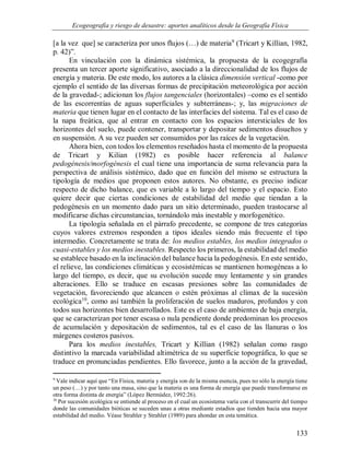 Ecogeografía y riesgo de desastre: aportes analíticos desde la Geografía Física
133
[a la vez que] se caracteriza por unos flujos (…) de materia9
(Tricart y Killian, 1982,
p. 42)”.
En vinculación con la dinámica sistémica, la propuesta de la ecogegrafía
presenta un tercer aporte significativo, asociado a la direccionalidad de los flujos de
energía y materia. De este modo, los autores a la clásica dimensión vertical -como por
ejemplo el sentido de las diversas formas de precipitación meteorológica por acción
de la gravedad-; adicionan los flujos tangenciales (horizontales) –como es el sentido
de las escorrentías de aguas superficiales y subterráneas-; y, las migraciones de
materia que tienen lugar en el contacto de las interfacies del sistema. Tal es el caso de
la napa freática, que al entrar en contacto con los espacios intersticiales de los
horizontes del suelo, puede contener, transportar y depositar sedimentos disueltos y
en suspensión. A su vez pueden ser consumidos por las raíces de la vegetación.
Ahora bien, con todos los elementos reseñados hasta el momento de la propuesta
de Tricart y Kilian (1982) es posible hacer referencia al balance
pedogénesis/morfogénesis el cual tiene una importancia de suma relevancia para la
perspectiva de análisis sistémico, dado que en función del mismo se estructura la
tipología de medios que proponen estos autores. No obstante, es preciso indicar
respecto de dicho balance, que es variable a lo largo del tiempo y el espacio. Esto
quiere decir que ciertas condiciones de estabilidad del medio que tiendan a la
pedogénesis en un momento dado para un sitio determinado, pueden trastocarse al
modificarse dichas circunstancias, tornándolo más inestable y morfogenético.
La tipología señalada en el párrafo precedente, se compone de tres categorías
cuyos valores extremos responden a tipos ideales siendo más frecuente el tipo
intermedio. Concretamente se trata de: los medios estables, los medios integrados o
cuasi-estables y los medios inestables. Respecto los primeros, la estabilidad del medio
se establece basado en la inclinación del balance hacia la pedogénesis. En este sentido,
el relieve, las condiciones climáticas y ecosistémicas se mantienen homogéneas a lo
largo del tiempo, es decir, que su evolución sucede muy lentamente y sin grandes
alteraciones. Ello se traduce en escasas presiones sobre las comunidades de
vegetación, favoreciendo que alcancen o estén próximas al clímax de la sucesión
ecológica10
, como así también la proliferación de suelos maduros, profundos y con
todos sus horizontes bien desarrollados. Este es el caso de ambientes de baja energía,
que se caracterizan por tener escasa o nula pendiente donde predominan los procesos
de acumulación y depositación de sedimentos, tal es el caso de las llanuras o los
márgenes costeros pasivos.
Para los medios inestables, Tricart y Killian (1982) señalan como rasgo
distintivo la marcada variabilidad altimétrica de su superficie topográfica, lo que se
traduce en pronunciadas pendientes. Ello favorece, junto a la acción de la gravedad,
9
Vale indicar aquí que “En Física, materia y energía son de la misma esencia, pues no sólo la energía tiene
un peso (…) y por tanto una masa, sino que la materia es una forma de energía que puede transformarse en
otra forma distinta de energía” (López Bermúdez, 1992:26).
10
Por sucesión ecológica se entiende al proceso en el cual un ecosistema varía con el transcurrir del tiempo
donde las comunidades bióticas se suceden unas a otras mediante estadíos que tienden hacia una mayor
estabilidad del medio. Véase Strahler y Strahler (1989) para ahondar en esta temática.
 